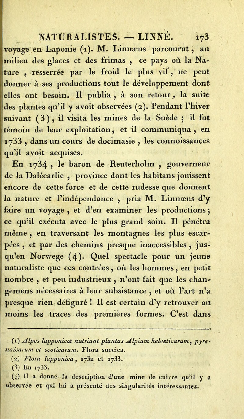 voyage en Laponie (1). M. Linnæus parcourut, au milieu des glaces et des frimas , ce pays où la Na* ture , resserrée par le froid le plus vif, ne peut donner à ses productions tout le développement dont elles ont besoin. Il publia , à son retour, la suite des plantes qu’il y avoit observées (2). Pendant l’hiver suivant ( 3 ) , il visita les mines de la Suède ; il fut témoin de leur exploitation, et il communiqua , en 1733 , dans un cours de docimasie , les connoissances qu’il avoit acquises. En 1734 , le baron de Reuterholm , gouverneur de la Dalécarlie , province dont les habitans jouissent encore de cette force et de cette rudesse que donnent la nature et l’indépendance , pria M. Linnæus d’y faire un voyage , et d’en examiner les productions 5 ce qu’il exécuta avec le plus grand soin. Il pénétra même , en traversant les montagnes les plus escar- pées , et par des chemins presque inaccessibles , jus- qu’en Norwege (4)- Quel spectacle pour un jeune naturaliste que ces contrées, où les hommes, en petit nombi'e , et peu industrieux , 11’ont fait que les chan- gemens nécessaires à leur subsistance , et où l’art n’a presque rien défiguré ! Il est certain d’y retrouver au moins les traces des premières formes. C’est dans (1) Alpes lapponicœ nutriunt plantas Alpium helveticarurn, pyre - naïcarum et scoticarum. Flora suecica. (2) Flora lapponica, 1732 et 1733. (3) En i733. (•}) 11 a donné la description d’une mine de cuivre qu’il y a observée et qui lui a présenté des singularités intéressantes.