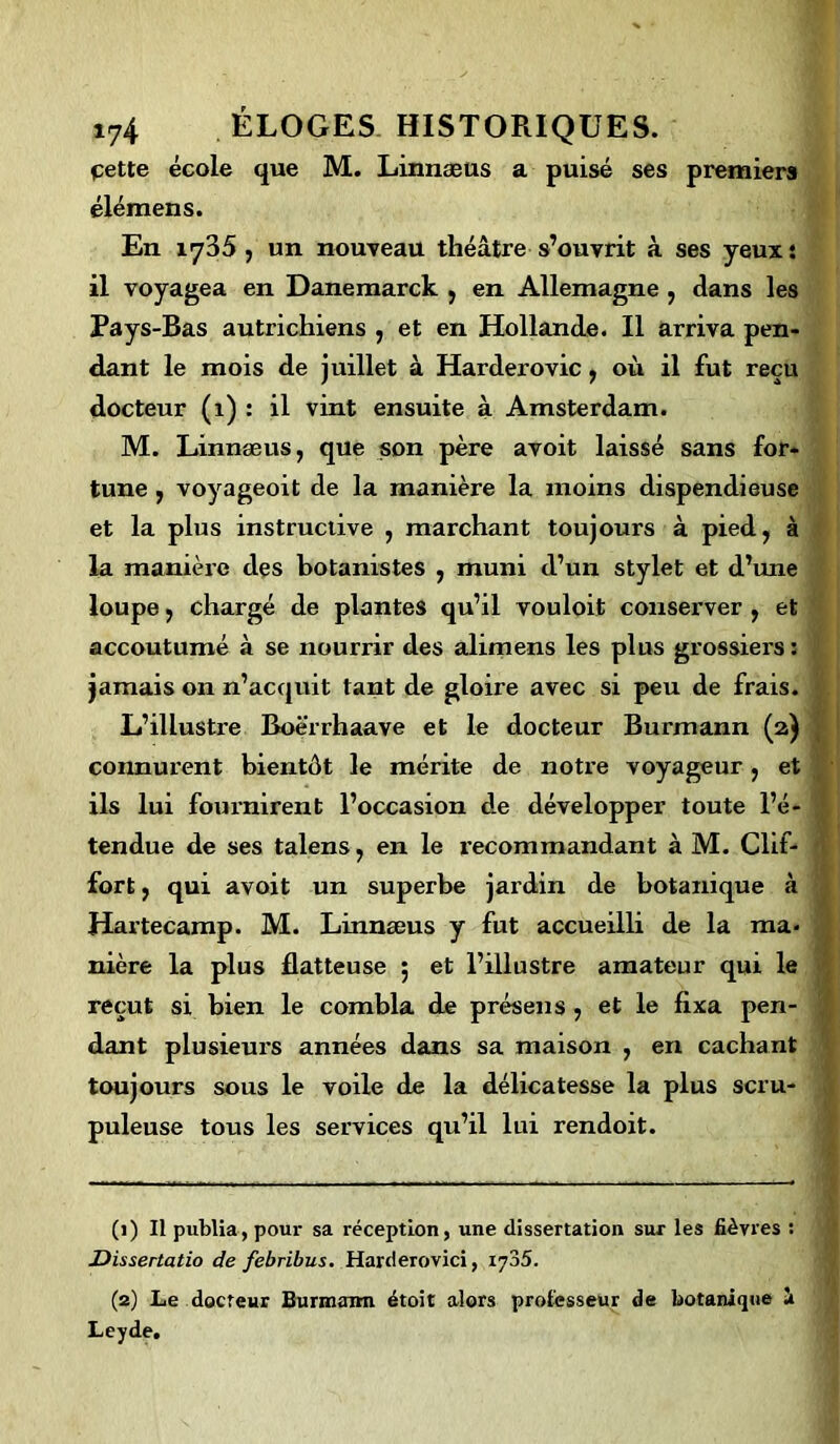 pette école que M. Linnæus a puisé ses premiers élémens. En X735, un nouveau théâtre s’ouvrit à ses yeux: il voyagea en Danemarck , en Allemagne , dans les Pays-Bas autrichiens , et en Hollande. Il arriva pen- dant le mois de juillet à Harderovic, où il fut reçu docteur (1) : il vint ensuite à Amsterdam. M. Linnæus, que son père avoit laissé sans for- tune , voyageoit de la manière la moins dispendieuse et la plus instructive , marchant toujours à pied, à la manière des botanistes , muni d’un stylet et d’une loupe, chargé de plantes qu’il vouloit conserver , et accoutumé à se nourrir des alimens les plus grossiers: jamais on n’acquit tant de gloire avec si peu de frais. L’illustre Boè'rrhaave et le docteur Burmann (2) connurent bientôt le mérite de notre voyageur, et ils lui fournirent l’occasion de développer toute l’é- tendue de ses talens, en le recommandant à M. Clif- fort, qui avoit un superbe jardin de botanique à Hartecamp. M. Linnæus y fut accueilli de la ma- nière la plus flatteuse ; et l’illustre amateur qui le reçut si bien le combla de présens , et le fixa pen- dant plusieurs années dans sa maison , en cachant toujours sous le voile de la délicatesse la plus scru- puleuse tous les services qu’il lui rendoit. (1) Il publia, pour sa réception, une dissertation sur les fièvres : Dissertatio de febribus. Harderovici, ij35. (2) Le docteur Burmann étoit alors professeur de botanique ù