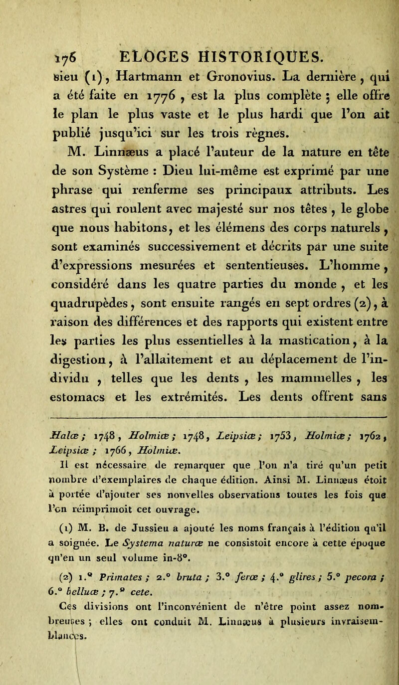 sieu (i), Hartmann et Gronovius. La dernière, qui a été faite en 1776 , est la plus complète ; elle offre le plan le plus vaste et le plus hardi que l’on ait publié jusqu’ici sur les trois règnes. M. Linnæus a placé l’auteur de la nature en tête de son Système : Dieu lui-même est exprimé par une ph rase qui renferme ses principaux attributs. Les astres qui roulent avec majesté sur nos têtes , le globe que nous habitons, et les élémens des corps naturels , sont examinés successivement et décrits par une suite d’expressions mesurées et sententieusès. L’homme, considéré dans les quatre parties du monde , et les quadrupèdes , sont ensuite rangés en sept ordres (2), à raison des différences et des rapports qui existent entre les parties les plus essentielles à la mastication, à la digestion, à l’allaitement et au déplacement de l’in- dividu , telles que les dents , les mainmelles , les estomacs et les extrémités. Les dents offrent sans Halæ ; 1748, Holmiœ; 1748, Leipsiœ; iy5Z, Holmiœ; 1762, Leipsiœ ; 1766, Holmiœ. Il est nécessaire de remarquer que l’on n’a tiré qu’un petit nombre d’exemplaires de chaque édition. Ainsi M. Linnæus étoit à portée d’ajouter ses nonveltes observations toutes les fois que l’on réimprimoit cet ouvrage. (1) M. B. de Jussieu a ajouté les noms français à l’édition qu’il a soignée. Le Systema naturœ ne consistoit encore à cette époque qn’en un seul volume in-b°. (2) 1.® Primates; z.° bruta ; 3.° ferœ ; 4-“ glires ; 5.° pecora ; 6.° belluœ ; 7.® cete. Ces divisions ont l’inconvénient de n’être point assez nom- breuses ; elles ont conduit M. Linateus à plusieurs invraisem- blances.