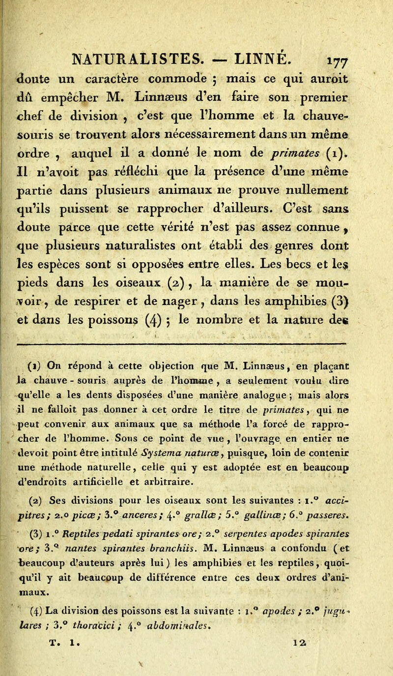 doute un caractère commode 5 mais ce qui auroit dû empêcher M. Linnæus d’en faire son premier chef de division , c’est que l’homme et la chauve- souris se trouvent alors nécessairement dans un même ordre , auquel il a donné le nom de primates (1). Il n’avoit pas réfléchi que la présence d’une même partie dans plusieurs animaux ne prouve nullement qu’ils puissent se rapprocher d’ailleurs. C’est sans doute parce que cette vérité n’est pas assez connue y que plusieurs naturalistes ont établi des genres dont les espèces sont si opposées entre elles. Les becs et les pieds dans les oiseaux (2) , la manière de se mou- voir, de respirer et de nager, dans les amphibies (3) et dans les poissons (4) , le nombre et la nature des (1) On répond à cette objection que M. Linnæus, en plaçant la chauve - souris auprès de l’homme , a seulement voulu dire qu’elle a les dents disposées d’une manière analogue ; mais alors il ne falloit pas donner à cet ordre le titre de primates, qui ne peut convenir aux animaux que sa méthode l’a forcé de rappro- cher de l’homme. Sons ce point de vue , l’ouvrage, en entier ne devoit point être intitulé Systema natures, puisque, loin de contenir une méthode naturelle, celle qui y est adoptée est en beaucoup d’endroits artificielle et arbitraire. (2) Ses divisions pour les oiseaux sont les suivantes : i.° acci- pitres ; 2.0 picæ; 3.° anceres; 4-° grallœ ; 5.° gallinœ ; 6.° passeres. (3) i.° Reptiles pedati spirantesore; 2.0 serpentes apodes spirantes ore; 3.Q nantes spirantes branchiis. M. Linnæus a confondu (et beaucoup d’auteurs après lui ) les amphibies et les reptiles, quoi- qu’il y ait beaucoup de différence entre ces deux ordres d’ani- maux. (4) La division des poissons est la suivante : i.° apodes ; 2.** jugu- lares ; 3,° thoracici ; 4-° abdominales. T. 1. 12