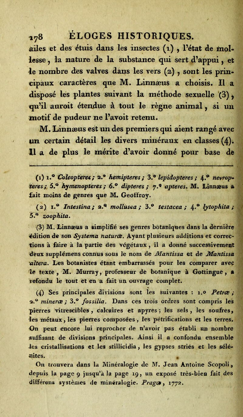 ailes et des étuis dans les insectes (1) , l’état de mol- lesse , la nature de la substance qui sert d’appui, et le nombre des valves dans les vers (a) , sont les prin- cipaux caractères que M. Linnæus a choisis. Il a disposé les plantes suivant la méthode sexuelle (3), qu’il auroit étendue à tout le règne animal, si un motif de pudeur ne l’avoit retenu. M. Linnæus est un des premiers qui aient rangé avec un certain détail les divers minéraux en classes (4). 11 a de plus le mérite d’avoir donné pour base de (1) i.° Coleopteres; 2.® hemipteres ; 3.® lepidopteres ; 4.® nevrop- teres ; 5.® hymenopteres ; 6.® dipteres ; 7.0 apteres. M. Linnæus a fait moins de genres que M. Geoffroy. (2) 1.® Intestina ; 2.® mollusea ; 3.® testacea ; 4-° lytophita ; 5.Q zoophita. (3) M. Linnæus a simplifié ses genres botaniques dans la dernière édition de son Systema natures. Ayant plusieurs additions et correc- tions à faire à la partie des végétaux, il a donné successivement deux supplémens connus sous le nom de Mantissa et de JHantissa 'altéra. Les botanistes étant embarrassés pour les comparer avec le texte, M. Murray, professeur de botanique à Gottingue, a refondu le tout et en a fait un ouvrage complet. (4) Ses principales divisions sont les suivantes : 1.0 Petrce ; minerce; 3.® fossilia. Dans ces trois ordres sont compris les pierres vitrescibles , calcaires et apyres ; les sels, les soufres, les métaux, les pierres composées, les pétrifications et les terres. On peut encore lui reprocher de n’avoir pas établi un nombre suffisant de divisions principales. Ainsi il a confondu ensemble les cristallisations et les stillicidia, les gypses striés et les sélé- ïiitcs. . On trouvera dans la Minéralogie de M. Jean Antoine Scopoli, depuis la page 9 jusqu’à la page 19, un exposé très-bien fait des différens systèmes de minéralogie. P rages, 1772.