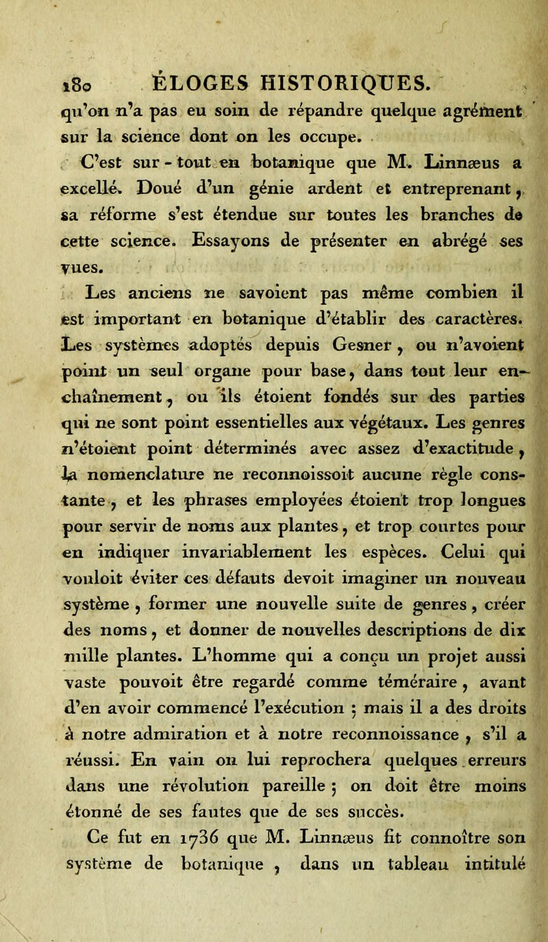 qu’on n’a pas eu soin de répandre quelque agrément sur la science dont on les occupe. C’est sur - tout en botanique que M. Linnæus a excellé. Doué d’un génie ardent et entreprenant, sa réforme s’est étendue sur toutes les branches de cette science. Essayons de présenter en abrégé ses vues. Les anciens ne savoient pas même combien il est important en botanique d’établir des caractères. Les systèmes adoptés depuis Gesner , ou n’avoient point un seul organe pour base, dans tout leur en- chaînement , ou ils étoient fondés sur des parties qui ne sont point essentielles aux végétaux. Les genres n’étoient point déterminés avec assez d’exactitude , la nomenclature ne reconnoissoit aucune règle cons- tante , et les phrases employées étoient trop longues pour servir de noms aux plantes, et trop courtes pour en indiquer invariablement les espèces. Celui qui vouloit éviter ces défauts devoit imaginer un nouveau système , former une nouvelle suite de genres, créer des noms, et donner de nouvelles descriptions de dix mille plantes. L’homme qui a conçu un projet aussi vaste pouvoit être regardé comme téméraire , avant d’en avoir commencé l’exécution ; mais il a des droits à notre admiration et à notre reconnoissance , s’il a réussi. En vain on lui reprochera quelques . erreurs dans une révolution pareille ; on doit être moins étonné de ses fautes que de ses succès. Ce fut en iy36 que M. Linnæus fit connoître son système de botanique , dans un tableau intitulé