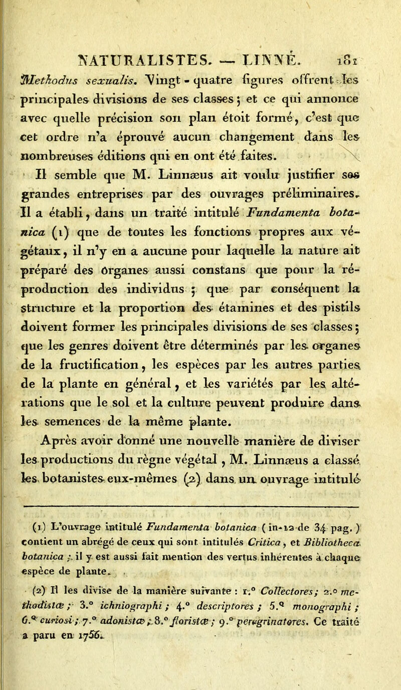 tyletkodus sexualis. Vingt - quatre figures offrent les principales divisions de ses classes $ et ce qui annonce avec quelle précision son plan étoit formé, c’est que cet ordre n’a éprouvé aucun changement nombreuses éditions qui en ont été faites. Il semble que M. Linnæus ait voulu justifier sas grandes entreprises par des ouvrages préliminaires. Il a établi, dans un traité intitulé Fnndamenta bota- nica (1) que de toutes les fonctions propres aux vé- gétaux , il n’y en a aucune pour laquelle la nature ait préparé des Organes aussi constans que pour la ré- structure et la proportion des étamines et des pistils doivent former les principales divisions de ses classes ; que les genres doivent être déterminés par les organes de la fructification, les espèces par les autres parties de la plante en général, et les variétés par les alté- rations que le sol et la culture peuvent produire dans les. semences de la même plante. Après avoir donné une nouvellè manière de diviser les productions du règne végétal , M. Linnæus a classé les. botanistes eux-mêmes (2) dans un. ouvrage intitulé (1) L'ouvrage intitulé Fundamenta botanica ( in-12 de 34 pag. ) contient un abrégé de ceux qui sont intitulés Critica , et Bibliathecct, botanica il y est aussi fait mention des vertus inhérentes à chaque espèce de plante. (2) Il les divise de la manière suivante : i.° Coll'ectores; 2.0 me- thodislæ ; 3.° ichniographi ; 4-° descriptores ; 5.Q monographi ; O.9' curiosi-; y.° adonistcc ;,8.° j'onstœ ; <).a pervgrinatores. Ce traité a paru en vjS6- dans les