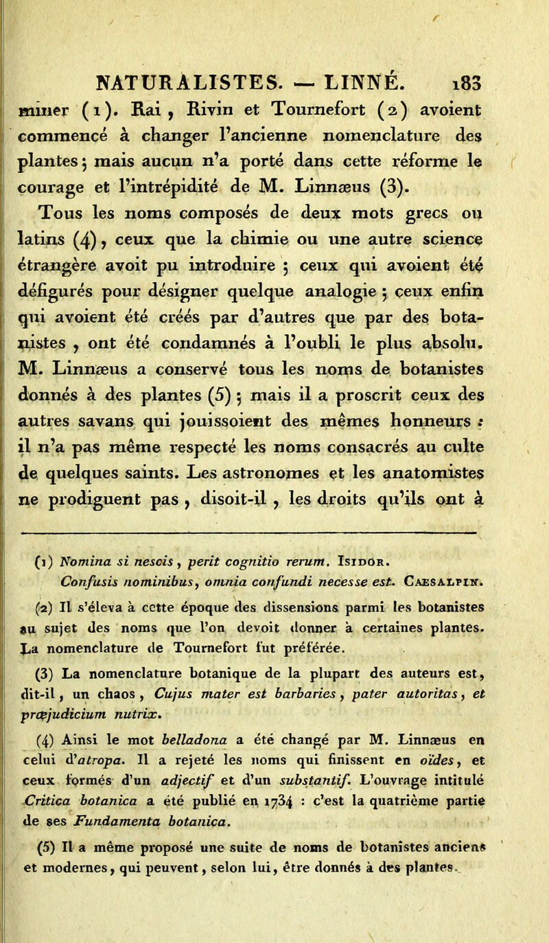 miner (1). Rai, Rivin et Tournefort (2) avoient commencé à changer l’ancienne nomenclature des plantes 5 mais aucun n’a porté dans cette réforme le courage et l’intrépidité de M. Linnæus (3). Tous les noms composés de deux mots grecs ou latins (4), ceux que la chimie ou une autre science étrangère avoit pu introduire 5 ceux qui avoient été défigurés pour désigner quelque analogie 5 ceux enfin qui avoient été créés par d’autres que par des bota- nistes , ont été condamnés à l’oubli le plus absolu. M. Linnæus a conservé tous les noms de botanistes donnés à des plantes (5) 5 mais il a proscrit ceux des autres savans qui jouissoient des mêmes honneurs -• il n’a pas même respecté les noms consacrés au culte de quelques saints. Les astronomes et les anatomistes ne prodiguent pas , disoit-il , les droits qu’ils ont à (1) domina si nescis, périt cognitio rerum. Isidor. Confusis nominibus, oninia confundi necesse est. Caesalpiit. (2) Il s’éleva à cette époque des dissensions parmi les botanistes au sujet des noms que l’on devoit donner à certaines plantes. l,a nomenclature de Tournefort fut préférée. (3) La nomenclature botanique de la plupart des auteurs est, dit-il, un chaos , Cujus mater est barbaries, pater autoritas, et prœjudicium nutrix. (4) Ainsi le mot belladona a été changé par M. Linnæus en celui à'atropa. Il a rejeté les noms qui finissent en oïdes, et ceux formés d’un adjectif et d’un substantif. L’ouvrage intitulé Critica botanica a été publié en 1734 : c’est la quatrième partie de ses Fundamenta botanica. (5) Il a même proposé une suite de noms de botanistes anciens et modernes, qui peuvent, selon lui, être donnés à des plantes.