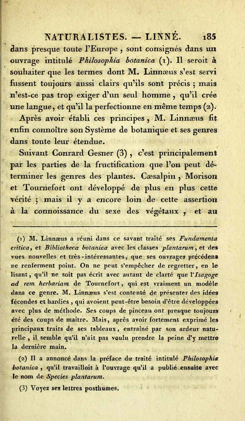 dans presque toute l’Europe , sont consignés dans un ouvrage intitulé Philosophia botanica (1). Il seroit à souhaiter que les termes dont M. Linnæus s’est servi fussent toujours aussi clairs qu’ils sont précis 5 mais n’est-ce pas trop exiger d’un seul homme , qu’il crée une langue, et qu’il la perfectionne en même temps (2). Après avoir établi ces principes , M. Linnæus fit enfin connoître son Système de botanique et ses genres dans toute leur étendue. Suivant Conrard Gesner (3) , c’est principalement par les parties de la fructification que l’on peut dé- terminer les genres des plantes. Cæsalpin , Morison et Tournefort ont développé de plus en plus cette vérité ; mais il y a encore loin de cette assertion à la connoissance du sexe des végétaux , et au (1) M. Linnæus a réuni dans ce savant traité ses Fundccmenta critica, et Bibliotheea botanica avec les classes plantarum, et des vues nouvelles et très-intéressantes, que ses ouvrages précédens 11e renferment point. On ne peut s’empêcher de regretter, en le lisant, qu’il ne soit pas écrit, avec autant de clarté que VIsagoge ad rem herbariam de Tournefort, qui est vraiment un modèle dans ce genre. M. Linnæus s’est contenté de présenter des idées fécondes et hardies , qui avoient peut-être besoin d’être développées avec plus de méthode. Ses coups de pinceau ont presque toujours été des coups de maître. Mais, après avoir fortement exprimé les principaux traits de ses tableaux, entraîné par son ardeur natu- relle , il semble qu’il n’ait pas voulu prendre la peine d’y mettre la dernière main. (2) Il a annoncé dans la préface du traité intitulé Philosophia botanica , qu’il travailloit à l’ouvrage qu’il a publié, ensuite avec le nom de Species plantarum. (3) Voyez ses lettres posthumes.