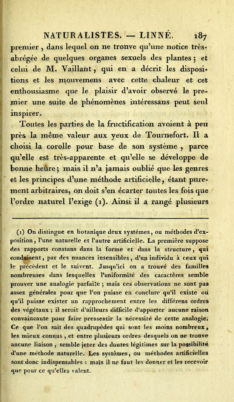 premier , dans lequel on ne tronve qu’une notice très- abrégée de quelques organes sexuels des plantes ; et celui de M. Vaillant, qui en a décrit les disposi- tions et les mouvemens avec cette chaleur et cet enthousiasme que le plaisir d’avoir observé le pre- mier une suite de phénomènes intéressans peut seul inspirer. Toutes les parties de la fructification avoient à peu près la même valeur aux yeux de Tournefort. Il a choisi la corolle pour base de son système , parce qu’elle est très-apparente et qu’elle se développe de bonne heûre ; mais il n’a jamais oublié que les genres et les principes d’une méthode artificielle, étant pure- ment arbitraires, on doit s’en écarter toutes les fois que l’ordre naturel l’exige (1). Ainsi il a rangé plusieurs (1) On distingue en botanique deux systèmes, ou méthodes d’ex- position , l’une naturelle et l’autre artificielle. La première suppose des rapports constans dans la forme et dans la structure, qui conduisent, par des nuances insensibles, d’un individu à ceux qui le précèdent et le suivent. Jusqu’ici on a trouvé des familles nombreuses dans lesquelles l’uniformité des caractères semble prouver une analogie parfaire ; mais ces observations ne sont pas assez générales pour que l’on puisse en conclure qu’il existe ou qu’il puisse exister un rapprochement entre les différens ordres des végétaux ; il seroit d’ailleurs difficile d’apporter aucune raison convaincante pour faire pressentir la nécessité de cette analogie: Ce que l’on sait des quadrupèdes qui sont les moins nombreux , les mieux connus , et entre plusieurs ordres desquels on 11e trouve aucune liaison , semble jeter des doutes légitimes sur la possibilité, d’une méthode naturelle. Les systèmes, ou méthodes artificielles sont donc indispensables : mais il ne faut les donner et les recevoir que pour ce qu’elles valent.