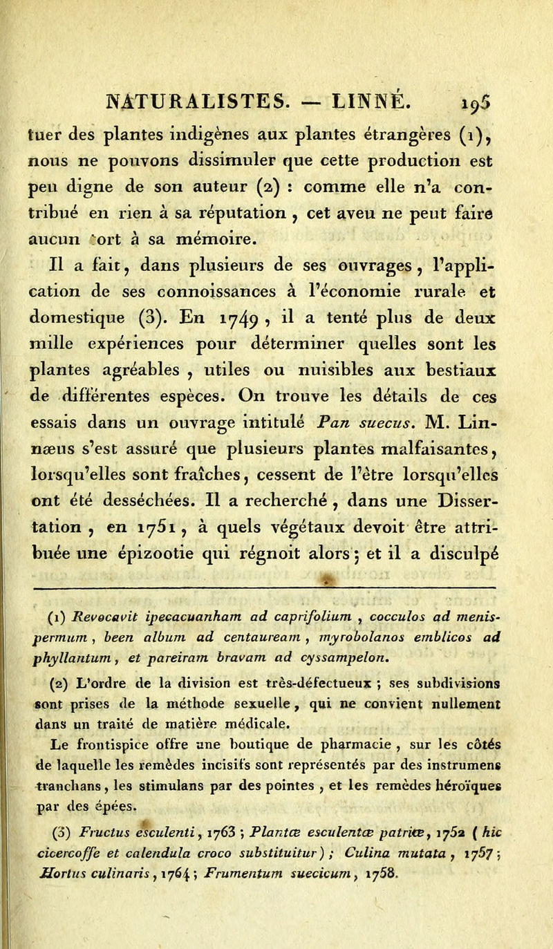 luer des plantes indigènes aux plantes étrangères (1), nous ne pouvons dissimuler que cette production est peu digne de son auteur (2) : comme elle n’a con- tribué en rien à sa réputation , cet aveu ne peut faire aucun ort à sa mémoire. Il a fait, dans plusieurs de ses ouvrages , l’appli- cation de ses connoissances à l’économie rurale et domestique (3). En 1749 ? il a tenté plus de deux mille expériences pour déterminer quelles sont les plantes agréables , utiles ou nuisibles aux bestiaux de différentes espèces. On trouve les détails de ces essais dans un ouvrage intitulé Pan suecus. M. Lin- næus s’est assuré que plusieurs plantes malfaisantes, lorsqu’elles sont fraîches, cessent de l’ètre lorsqu’elles ont été desséchées. Il a recherché , dans une Disser- tation , en 1751, à quels végétaux devoit être attri- buée une épizootie qui régnoit alors ; et il a disculpé * (1) Revecavit ipecacuanham ad caprifolium , coccu/os ad menis- permum , been album ad centauream , myrobolanos ernblicos ad phyllantum , et pareiram bravam ad cyssampelon. (2) L’ordre de la division est très-défectueux ; ses subdivisions sont prises de la méthode sexuelle, qui ne convient nullement dans un traité de matière médicale. Le frontispice offre une boutique de pharmacie , sur les côtés de laquelle les remèdes incisifs sont représentés par des instrumens tranchans, les stimulans par des pointes , et les remèdes héroïques par des épées. (3) Fructus esculenti, 1763 ; Plantce esculentœ patri<B} ( hic cicercoffe et calendula croco substituitur) ; Culina mutata , vjb'/ ; Jlortus culinaris , 1764 ; Frumentum suecicum, 1758.