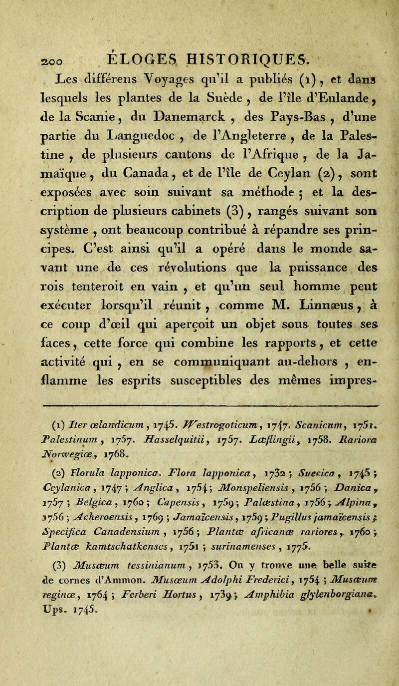 Les différens Voyages qu’il a publiés (i) , et dans lesquels les plantes tle la Suède , de l’île d’Eulande, de la Scanie, du Danemarck , des Pays-Bas ? d’une partie du Languedoc , de l’Angleterre , de la Pales- tine , de plusieurs cantons de l’Afrique , de la Ja- maïque , du Canada, et de l’île de Ceylan (2), sont exposées avec soin suivant sa méthode 5 et la des- cription de plusieurs cabinets (B) > rangés suivant son système , ont beaucoup contribué à répandre ses prin- cipes. C’est ainsi qu’il a opéré dans le monde sa- vant une de ces révolutions que la puissance des rois tenteroit en vain ? et qu’un seul homme peut exécuter lorsqu’il réunit , comme M. Linnæus, à ce coup d’œil qui aperçoit un objet sous toutes ses faces, cette force qui combine les rapports, et cette activité qui , en se communiquant au-dehors , en- flamme les esprits susceptibles des mêmes impres- (1) Iter œlandicum , 1745. Westrogoticum, iy{y. Scanicnm, 1751. Palestinum , 17.57. Hasselquitii, iy5y. Lœflingii, 1758. Rariora Norwegiœ, 1768. (2) Florula lapponica. Flora lapponica, 1782 V Sueeica , 1745 ; Ceylanica , 1747 ; Anglica , 17.54; Monspeliensis , 17.56 ; Danica r 1757; Belgica , 1760; Capensis , 17.59; Palœstina, iy56 ; Alpina y 37.56 ; Acheroensis, 1769 ; Jamaïcensis, 17.59 ; Pugillus jamaïcensis ; Specifica Canadensium , 1756; Plantœ africanœ rariores, 1760 ; Plantes kamtschatkcnses, 1761 ; surina memes , 1776. (3) JMusœum tessinianum , 17.53. O11 y trouve une belle suite tle cornes d’Ammon. Musœum Ado/phi Frederici, 1754 5 Muscewn reginœ, 1764; Ferberi Hortus , 1739; Awphibia glylenborgiana. Ups. 1745.