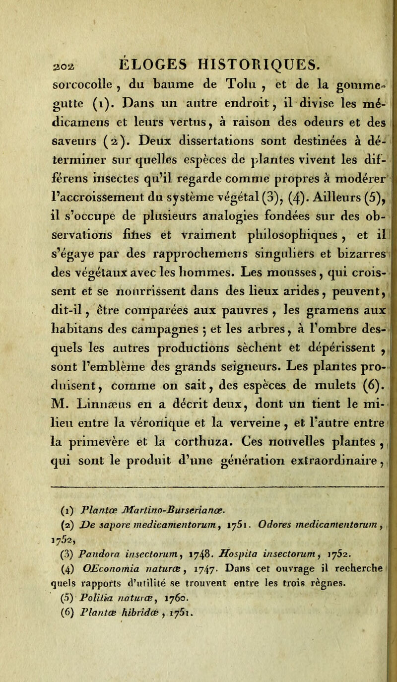 sorcocolle , du baume de Tolu , et de la gomme-, gutte (1). Dans un autre endroit, il divise les mé- dicamens et leurs vertus, à raison des odeurs et des saveurs (à). Deux dissertations sont destinées à dé- terminer sur quelles espèces de plantes vivent les dif- férens insectes qu’il regarde comme propres à modérer l’accroissement du système végétal (3), (4). Ailleurs (5), il s’occupe de plusieurs analogies fondées sur des ob- ; servations fiftes et vraiment philosophiques, et il s’égaye par des rapprochemens singuliers et bizarres des végétaux avec les hommes. Les mousses, qui crois- sent et se nourrissent dans des lieux arides, peuvent, dit-il, être comparées aux pauvres , les gramens aux liabitans des campagnes j et les arbres, à l’ombre des- quels les autres productions sèchent et dépéi’issent , sont l’emblème des grands seigneurs. Les plantes pro- duisent, comme on sait, des espèces de mulets (6). Ij M. Linnæus en a décrit deux, dont un tient le mi- lieu entre la véronique et la verveine, et l’autre entre la primevère et la corthuza. Ces nouvelles plantes, qui sont le produit d’une génération extraordinaire, (1) Plantœ Martino-Burserianœ. (2) De sapore medicamentorum, 1751. O dores medicamentorum, y y 52, (3) Pandora insectorum, 1748. Hospita insectorum, iy52. (4) OEconomia naturœ, 1747- Dans cet ouvrage il recherche quels rapports d’utilité se trouvent entre les trois règnes. (ô) Polilia natures, 1760. (6) Plantœ hibridœ , iy5\.