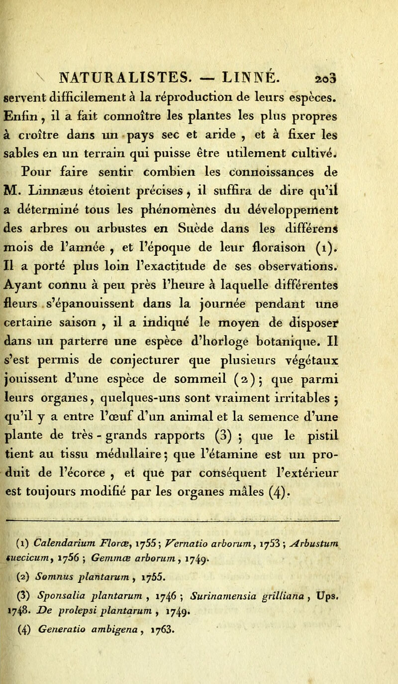 servent difficilement à la reproduction de leurs espèces. Enfin, il a fait connoître les plantes les plus propres à croître dans un pays sec et aride , et à fixer les sables en un terrain qui puisse être utilement cultivé. Pour faire sentir combien les connoissances de M. Linnæus étoient précises , il suffira de dire qu’il a déterminé tous les phénomènes du développement des arbres ou arbustes en Suède dans les différens mois de l’année , et l’époque de leur floraison (1). Il a porté plus loin l’exactitude de ses observations. Ayant connu à peu près l’heure à laquelle différentes fleurs s’épanouissent dans la journée pendant une certaine saison , il a indiqué le moyen de disposer dans un parterre une espèce d’horloge botanique. Il s’est permis de conjecturer que plusieurs végétaux jouissent d’une espèce de sommeil (a); que parmi leurs organes, quelques-uns sont vraiment irritables ; qu’il y a entre l’œuf d’un animal et la semence d’une plante de très - grands rapports (3) 5 que le pistil tient au tissu médullaire 5 que l’étamine est un pro- duit de l’écorce , et que par conséquent l’extérieur est toujours modifié par les organes mâles (4). (1) Calendarium Florce, 1 y55 ; Vernatio arborum, 1753 ; Arbustum tuecicum, ij56 ; Gemmas arborum, 1749- (2) Somnus plantarum , i?55. (3) Sponsalia plantarum , 1746 ; Surinamensia grilliana , Ups. 1748. De prolepsi plantarum , 1749»