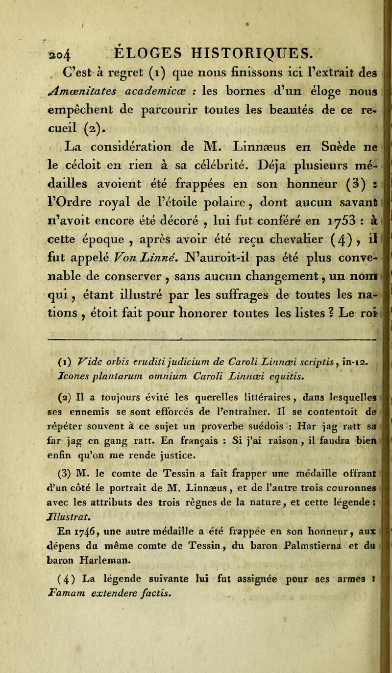 C’est à regret (1) que nous finissons ici l’extrait fies Amœnitates academicœ : les bornes d’un éloge nous empêchent de parcourir toutes les beautés de ce re- cueil (2). La considération de M. Linnæus en Suède ne le cédoit en rien à sa célébrité. Déjà plusieurs mé- dailles avoient été frappées en son honneur (3) : l’Ordre royal de l’étoile polaire, dont aucun savant n’avoit encore été décoré , lui fut conféré en iy53 : à cette époque , après avoir été reçu chevalier (4) > il fut appelé Von Linné. N’auroit-il pas été plus conve- nable de conserver , sans aucun changement, un nom qui , étant illustré par les suffrages de toutes les na- tions , étoit fait pour honorer toutes les listes ? Le roi (1) Vide orbis cruditi judicium de Caroli Linncei scriptis, in-12. Icônes plantarum omnium Caroli Linncei equitis. (2) Il a toujours évité les querelles littéraires, dans lesquelles ses ennemis se sont efforcés de l’entraîner. Il se contentoit de répéter souvent à ce sujet un proverbe suédois : Har jag ratt sa far jag en gang ratt. En français : Si j’ai raison , il faudra bien enfin qu’on me rende justice. (3) M. le comte de Tessin a fait frapper une médaille offrant d’un côté le portrait de M. Linnæus , et de l’autre trois couronnes avec les attributs des trois règnes de la nature, et cette légende : Illustrât. En 1746, une autre médaille a été frappée en son honneur, aux dépens du même comte de Tessin, du baron Palmstierni et du baron Harleman. (4) La légende suivante lui fut assignée pour ses armes t Famam extendere factis.