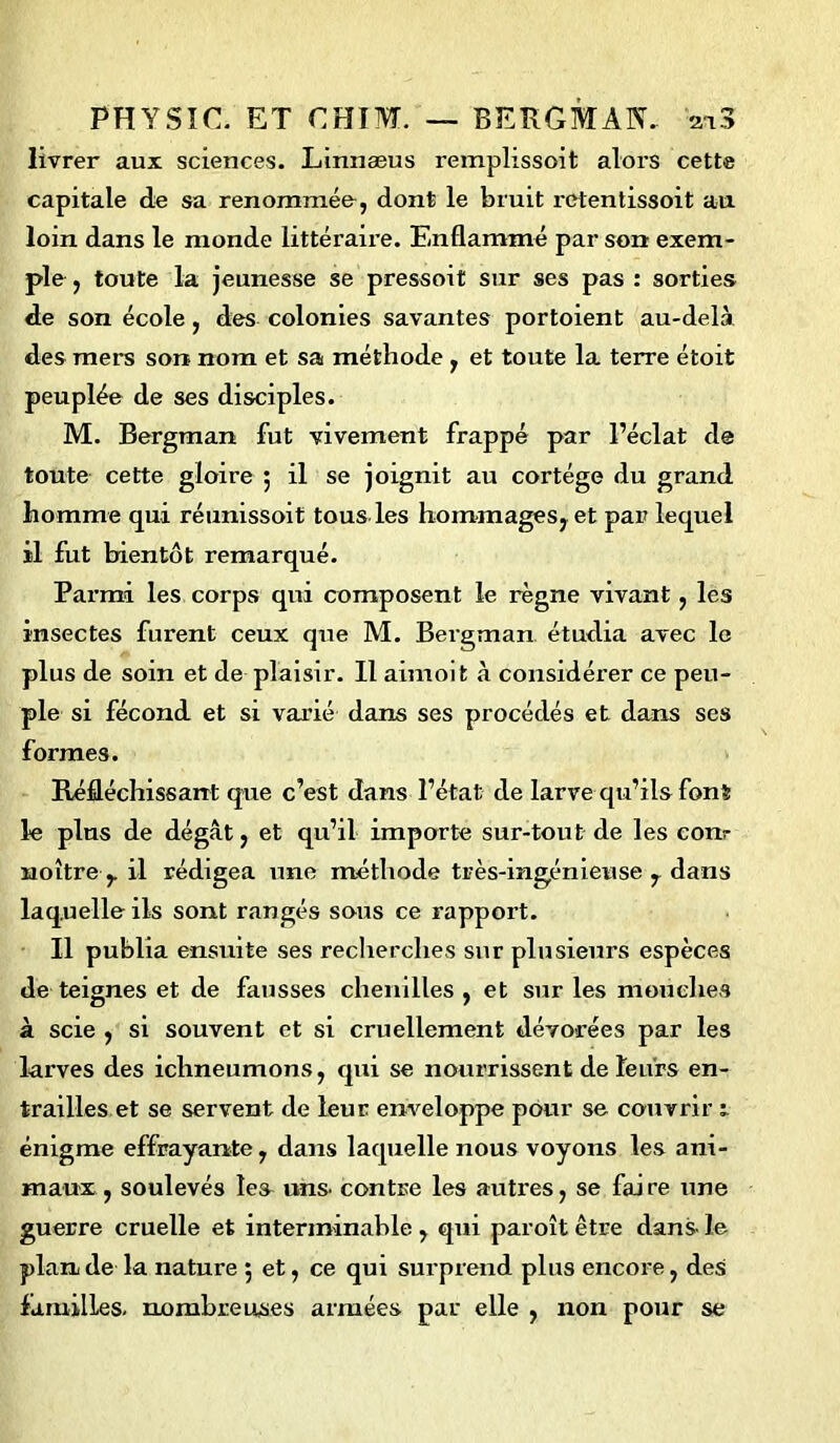 livrer aux sciences. Linnæus reinplissoit alors cette capitale de sa renommée, dont le bruit retentissoit au loin dans le monde littéraire. Enflammé par son exem- ple , toute la jeunesse se pressoit sur ses pas : sorties de son école , des colonies savantes portoient au-delà des mers son nom et sa méthode , et toute la terre étoit peuplée de ses disciples. M. Bergman fut vivement frappé par l’éclat de toute cette gloire 5 il se joignit au cortège du grand homme qui réunissoit tous les hommages, et par lequel il fut bientôt remarqué. Parmi les corps qui composent le règne vivant, les insectes furent ceux que M. Bergman étudia avec le plus de soin et de plaisir. Il aimoit à considérer ce peu- ple si fécond et si varié dans ses procédés et dans ses formes. Réfléchissant que c’est dans l’état de larve qu’ils font le plus de dégât, et qu’il importe sur-tout de les conr noître y il rédigea une méthode très-ingénieuse , dans laquelle ils sont rangés sous ce rapport. Il publia ensuite ses recherches sur plusieurs espèces de teignes et de fausses chenilles , et sur les mouches à scie , si souvent et si cruellement dévorées par les larves des ichneumons, qui se nourrissent de leurs en- trailles et se servent de leur enveloppe pour se couvrir 1 énigme effrayante, dans laquelle nous voyons les ani- maux , soulevés lea uns. contre les autres, se fai re une guerre cruelle et interminable , qui paroît être dans le plan de la nature 5 et, ce qui surprend plus encore, des familles, nombreuses armées par elle , non pour se