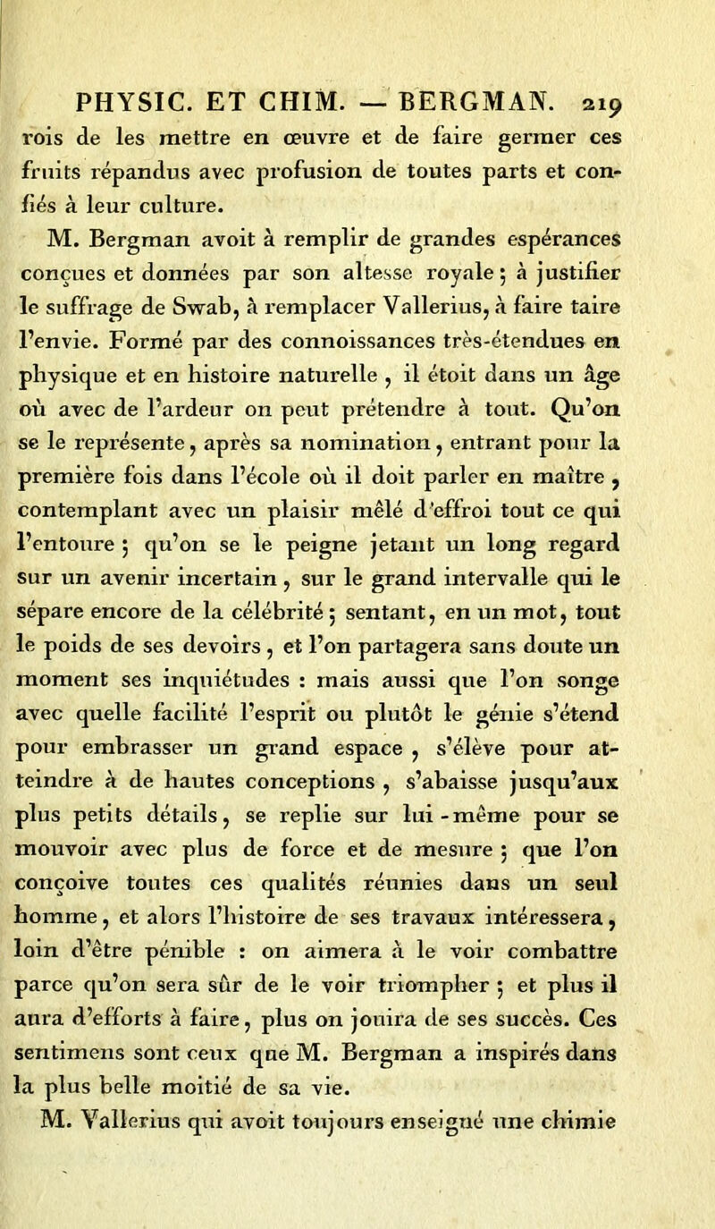 rois de les mettre en œuvre et de faire germer ces fruits répandus avec profusion de toutes parts et con- fiés à leur culture. M. Bergman avoit à remplir de grandes espérances conçues et données par son altesse royale 5 à justifier le suffrage de Swab, à remplacer Vallerius, à faire taire l’envie. Formé par des connoissances très-étendues en physique et en histoire naturelle , il étoit dans un âge où avec de l’ardeur on peut prétendre à tout. Qu’on se le représente, après sa nomination, entrant pour la première fois dans l’école où il doit parler en maître , contemplant avec un plaisir mêlé d’effroi tout ce qui l’entoure 5 qu’on se le peigne jetant un long regard sur un avenir incertain , sur le grand intervalle qui le sépare encore de la célébrité ; sentant, en un mot, tout le poids de ses devoirs , et l’on partagera sans doute un moment ses inquiétudes : mais aussi que l’on songe avec quelle facilité l’esprit ou plutôt le génie s’étend pour embrasser un grand espace , s’élève pour at- teindre à de hautes conceptions , s’abaisse jusqu’aux plus petits détails, se replie sur lui-même pour se mouvoir avec plus de force et de mesure ; que l’on conçoive toutes ces qualités réunies dans un seul homme, et alors l’histoire de ses travaux intéressera, loin d’être pénible : on aimera à le voir combattre parce qu’on sera sûr de le voir triompher 5 et plus il aura d’efforts à faire, plus on jouira de ses succès. Ces sentimens sont ceux que M. Bergman a inspirés dans la plus belle moitié de sa vie. M. Yallerius qui avoit toujours enseigné une chimie