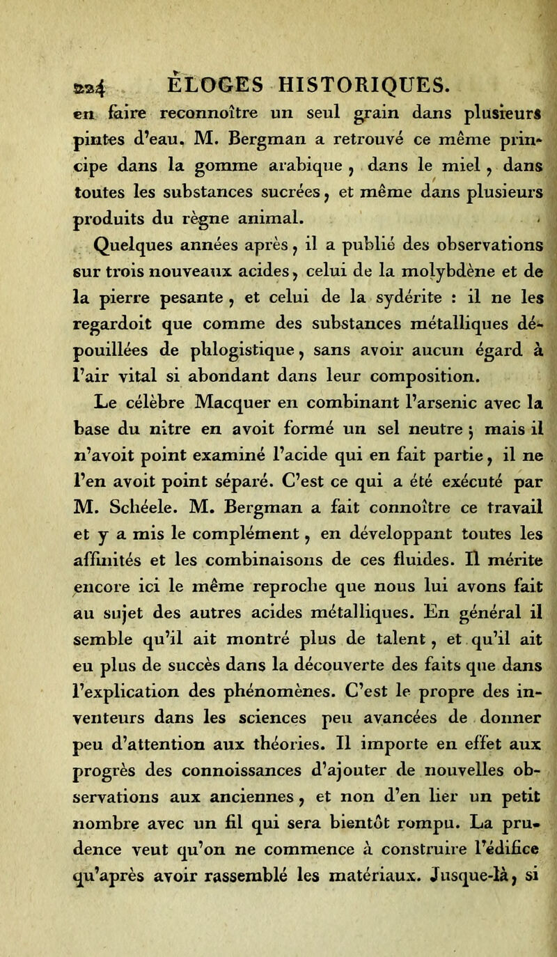 en faire reconnaître un seul grain dans plusieurs pintes d’eau, M. Bergman a retrouvé ce même prin- cipe dans la gomme arabique 3 dans le miel, dans toutes les substances sucrées 7 et même dans plusieurs produits du règne animal. Quelques années après 3 il a publié des observations 6ur trois nouveaux acides, celui de la molybdène et de la pierre pesante , et celui de la sydérite : il ne les regardoit que comme des substances métalliques dé- pouillées de phlogistique, sans avoir aucun égard à l’air vital si abondant dans leur composition. Le célèbre Macquer en combinant l’arsenic avec la base du nitre en avoit formé un sel neutre ; mais il n’avoit point examiné l’acide qui en fait partie, il ne l’en avoit point séparé. C’est ce qui a été exécuté par M. Schéele. M. Bergman a fait connoître ce travail et y a mis le complément, en développant toutes les affinités et les combinaisons de ces fluides. Il mérite encore ici le même reproche que nous lui avons fait au sujet des autres acides métalliques. En général il semble qu’il ait montré plus de talent, et qu’il ait eu plus de succès dans la découverte des faits que dans l’explication des phénomènes. C’est le propre des in- venteurs dans les sciences peu avancées de donner peu d’attention aux théories. Il importe en effet aux progrès des connoissances d’ajouter de nouvelles ob- servations aux anciennes 3 et non d’en lier un petit nombre avec un fil qui sera bientôt rompu. La pru* dence veut qu’on ne commence à construire l’édifice qu’après avoir rassemblé les matériaux. Jusque-là, si