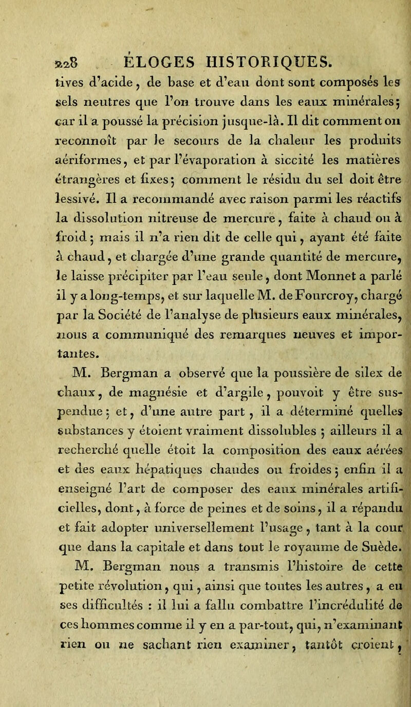 »2S ELOGES tives d’acide, de base et d’eau dont sont composés les sels neutres que l’on trouve dans les eaux minérales; car il a poussé la précision jusque-là. Il dit comment on reconnoît par Je secours de la chaleur les produits aériformes, et par l’évaporation à siccité les matières étrangères et fixes; comment le l’ésidu du sel doit être lessivé. Il a recommandé avec raison parmi les réactifs la dissolution nitreuse de mercure , faite à chaud ou à froid ; mais il n’a rien dit de celle qui , ayant été faite à chaud, et chargée d’une grande quantité de mercure, le laisse précipiter par l’eau seule, dont Monnet a parlé il y a long-temps, et sur laquelle M. de Fourcroy, chargé par la Société de l’analyse de plusieurs eaux minérales, nous a communiqué des remarques neuves et impor- tantes. M. Bergman a observé que la poussière de silex de chaux, de magnésie et d’argile, pouvoit y être sus- pendue: et, d’une autre part , il a déterminé quelles substances y étoient vraiment dissolubles ; ailleurs il a recherché quelle étoit la composition des eaux aérées et des eaux hépatiques chaudes ou froides ; enfin il a enseigné l’art de composer des eaux minérales artifi- cielles, dont, à force de peines et de soins, il a répandu et fait adopter universellement l’usage, tant à la cour que dans la capitale et dans tout le royaume de Suède. M. Bergman nous a transmis l’histoire de cette petite révolution, qui, ainsi que toutes les autres , a eu ses difficultés : il lui a fallu combattre l’incrédulité de ces hommes comme il y en a par-tout, qui, n’examinant rien ou ne sachant rien examiner, tantôt croient, HISTORIQUES.