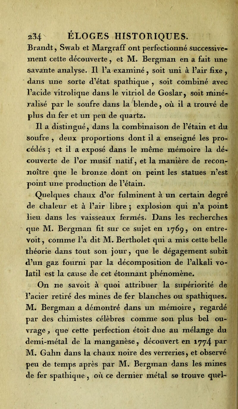 Brandt, Swab et Margraff ont perfectionné successive- ment cette découverte , et M. Bergman en a fait une savante analyse. Il l’a examiné, soit uni à l’air fixe , dans une sorte d’état spathique , soit combiné avec l’acide vitrolique dans le vitriol de Goslar, soit miné- ralisé par le soufre dans la blende, où il a trouvé de plus du fer et un peu de quartz. Il a distingué, dans la combinaison de l’étain et du soufre , deux proportions dont il a enseigné les pro- cédés ; et il a exposé dans le même mémoire la dé- couverte de l’or musif natif, et la manière de recon- noître que le bronze dont on peint les statues n’est point une production de l’étain. Quelques chaux d’or fulminent à un certain degré de chaleur et à l’air libre 5 explosion qui n’a point lieu dans les vaisseaux fermés. Dans les recherches que M. Bergman fit sur ce sujet en 1769, on entre- voit , comme l’a dit M. Bertholet qui a mis cette belle théorie dans tout son j our, que le dégagement subit d’un gaz fourni par la décomposition de l’alkali vo- latil est la cause de cet étonnant phénomène. On ne savoit à quoi attribuer la supériorité de l’acier retiré des mines de fer blanches ou spathiques. M. Bergman a démontré dans un mémoire, regardé par des chimistes célèbres comme son plus bel ou- vrage , que cette perfection étoit due au mélange du demi-métal de la manganèse, découvert en 1774 Par M. Gahn dans la chaux noire des verreries, et observé peu de temps après par M. Bergman dans les mines de fer spathique, où ce dernier métal se trouve quel-