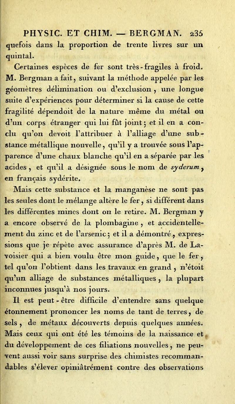 quefois dans la proportion de trente livres sur un quintal. Certaines espèces de fer sont très - fragiles à froid. M. Bergman a fait, suivant la méthode appelée par les géomètres délimination ou d’exclusion , une longue suite d’expériences pour déterminer si la cause de cette fragilité dépendoit de la nature même du métal ou d’un corps étranger qui lui fût joint; et il en a con- clu qu’on devoit l’attribuer à l’alliage d’une sub- stance métallique nouvelle, qu’il y a trouvée sous l’ap- parence d’une chaux blanche qu’il en a séparée par les acides , et qu’il a désignée sous le nom de syderum , en français sydérite. Mais cette substance et la manganèse ne sont pas les seules dont le mélange altère le fer, si différent dans les différentes mines dont on le retire. M. Bergman y a encore observé de la plombagine , et accidentelle- ment du zinc et de l’arsenic ; et il a démontré ^ expres- sions que je répète avec assurance d’après M. de La- voisier qui a bien voulu être mon guide, que le fer, tel qu’on l’obtient dans les travaux en grand , n’étoit qu’un alliage de substances métalliques , la plupart inconnues jusqu’à nos jours. Il est peut - être difficile d’entendre sans quelque étonnement prononcer les noms de tant de terres, de sels , de métaux découverts depuis quelques années. Mais ceux qui ont été les témoins de la naissance et du développement de ces filiations nouvelles, ne peu- vent aussi voir sans surprise des chimistes recomman- dables s’élever opiniâtrément contre des observations