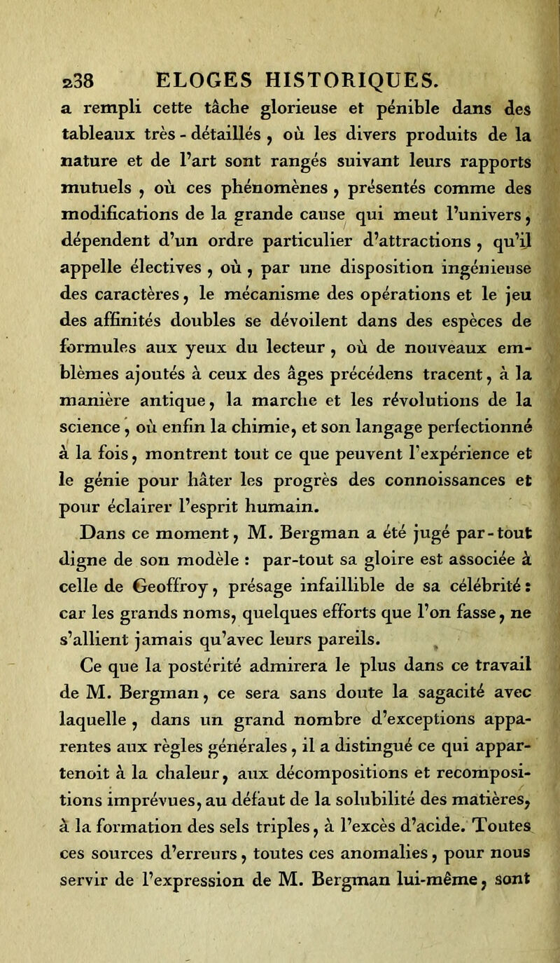 a rempli cette tâche glorieuse et pénible dans des tableaux très - détaillés , où les divers produits de la nature et de l’art sont rangés suivant leurs rapports mutuels , où ces phénomènes , présentés comme des modifications de la grande cause qui meut l’univers, dépendent d’un ordre particulier d’attractions , qu’il appelle électives , où , par une disposition ingénieuse des caractères, le mécanisme des opérations et le jeu des affinités doubles se dévoilent dans des espèces de formules aux yeux du lecteur , où de nouveaux em- blèmes ajoutés à ceux des âges précédens tracent, à la manière antique, la marche et les révolutions de la science, où enfin la chimie, et son langage perfectionné à la fois, montrent tout ce que peuvent l’expérience et le génie pour hâter les progrès des connoissances et pour éclairer l’esprit humain. Dans ce moment, M. Bergman a été jugé par-tout digne de son modèle : par-tout sa gloire est associée à celle de Geoffroy, présage infaillible de sa célébrité : car les grands noms, quelques efforts que l’on fasse, ne s’allient jamais qu’avec leurs pareils. Ce que la postérité admirera le plus dans ce travail de M. Bergman, ce sera sans doute la sagacité avec laquelle , dans un grand nombre d’exceptions appa- rentes aux règles générales, il a distingué ce qui appar- tenoit à la chaleur, aux décompositions et recomposi- tions imprévues, au défaut de la solubilité des matières, à la formation des sels triples, à l’excès d’acide. Toutes ces sources d’erreurs, toutes ces anomalies, pour nous servir de l’expression de M. Bergman lui-même, sont