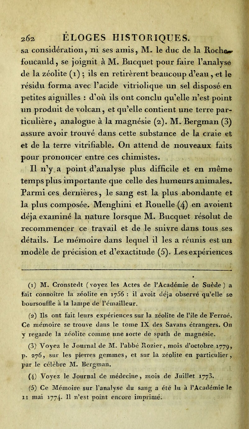 sa considération, ni ses amis, M. le duc de la Roche»- foucauld, se joignit à M. Bucquet pour faire l’analyse de la zéolite (i) ; ils en retirèrent beaucoup d’eau , et le résidu forma avec l’acide vitriolique un sel disposé en petites aiguilles : d’où ils ont conclu qu’elle n’est point un produit de volcan, et qu’elle contient une terre par- ticulière, analogue à la magnésie (2). M. Bergman (3) assure avoir trouvé dans cette substance de la craie et et de la terre vitrifiable. On attend de nouveaux faits pour prononcer entre ces chimistes. Il n’y a point d’analyse plus difficile et en même temps plus importante que celle des humeurs animales. Parmi ces dernières, le sang est la plus abondante et la plus composée. Mengliini et Rouelle (4) en avoient déjà examiné la nature lorsque M. Bucquet résolut de recommencer ce travail et de le suivre dans tous ses détails. Le mémoire dans lequel il les a réunis est un modèle de précision et d’exactitude (5). Les expériences (1) M. Cronstedt ( voyez les Actes de l’Académie de Suède ) a fait connoître la zéolite en 1756 : il avoit déjà observé qu’elle se boursouffle à la lampe de l’émailleur. (2) Ils ont fait leurs expériences sur la zéolite de l’ile de Ferroé. Ce mémoire se trouve dans le tome IX des Savans étrangers. On y regarde la zéolite comme une sorte de spath de magnésie. (3) Voyez le Journal de M. l’abbé Fiozier, mois d’octobre 1779, p. 276, sur les pierres gemmes, et sur la zéolite en particulier, par le célèbre M. Bergman. (4) Voyez le Journal de médecine, mois de Juillet 1773. (5) Ce Mémoire sur l’analyse du sang a été lu à l’Académie le is mai 1774* Il n’est point encore imprimé.