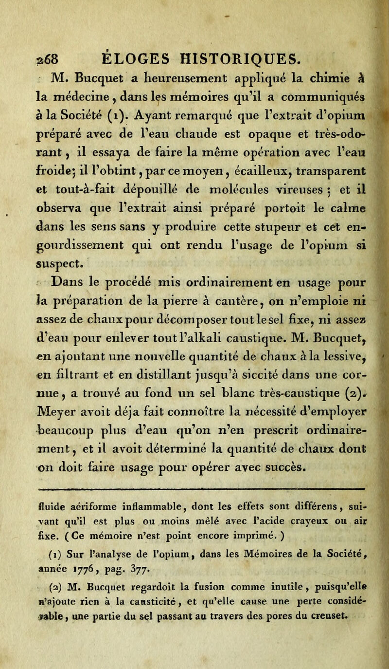 M. Bucquet a heureusement appliqué la chimie h la médecine , dans les mémoires qu’il a communiqués à la Société (1). Ayant remarqué que l’extrait d’opium préparé avec de l’eau chaude est opaque et ti'ès-odo- rant, il essaya de faire la même opération avec l’eau froide; il l’obtint, par ce moyen, écailleux, transparent et tout-à-fait dépouillé de molécules vireuses : et il observa que l’extrait ainsi préparé portoit le calme dans les sens sans y produire cette stupeur et cet en- gourdissement qui ont rendu l’usage de l’opium si suspect. Dans le procédé mis ordinairement en usage pour la préparation de la pierre à cautère, on n’emploie ni assez de chauxpour décomposer tout le sel fixe, ni assez d’eau pour enlever toutl’alkali caustique. M. Bucquet, en ajoutant une nouvelle quantité de chaux à la lessive, en filtrant et en distillant jusqu’à siccité dans une cor- nue, a trouvé au fond un sel blanc très-caustique (2). Meyer avoit déjà fait connoître la nécessité d’employer beaucoup plus d’eau qu’on n’en prescrit ordinaire- ment, et il avoit déterminé la quantité de chaux dont on doit faire usage pour opérer avec succès. fluide aériforme inflammable, dont les effets sont différens, sui- vant qu’il est plus ou moins mêlé avec l’acide crayeux ou air fixe. (Ce mémoire n’est point encore imprimé. ) (1) Sur l’analyse de l’opium, dans les Mémoires de la Société, année 1776, pag. 377. (a) M. Bucquet regardoit la fusion comme inutile, puisqu’elle n’ajoute rien à la causticité, et qu’elle cause une perte considé- rable , une partie du sel passant au travers des pores du creuset.