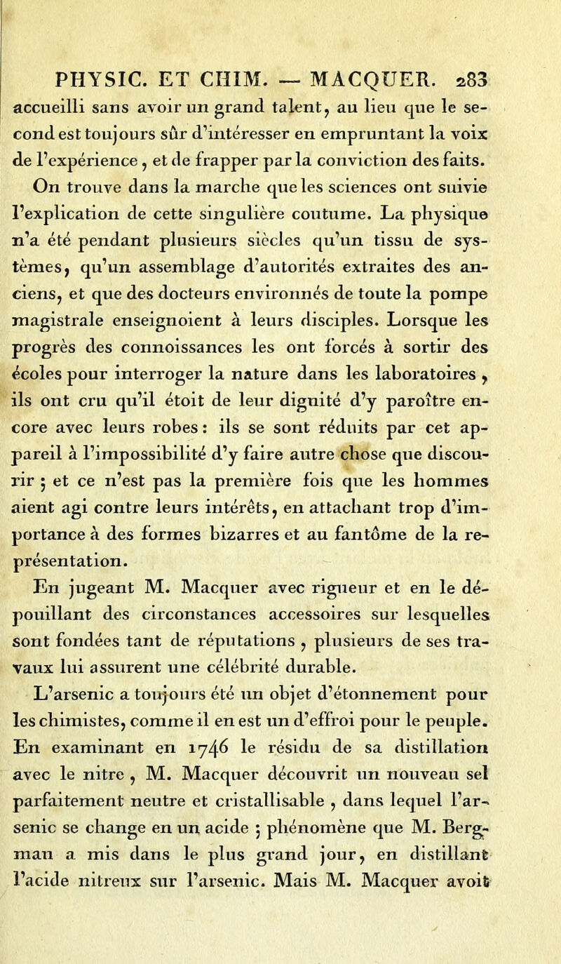 accueilli sans avoir un grand talent, au lieu que le se- cond est toujours sûr d’mtéresser en empruntant la voix de l’expérience , et de frapper par la conviction des faits. On trouve dans la marche que les sciences ont suivie l’explication de cette singulière coutume. La physique n’a été pendant plusieurs siècles qu’un tissu de sys- tèmes, qu’un assemblage d’autorités extraites des an- ciens, et que des docteurs environnés de toute la pompe magistrale enseignoient à leurs disciples. Lorsque les progrès des connoissances les ont forcés à sortir des écoles pour interroger la nature dans les laboratoires , ils ont cru qu’il étoit de leur dignité d’y paroître en- core avec leurs robes : ils se sont réduits par cet ap- pareil à l’impossibilité d’y faire autre chose que discou- rir ; et ce n’est pas la première fois que les hommes aient agi contre leurs intérêts, en attachant trop d’im- portance à des formes bizarres et au fantôme de la re- présentation. En jugeant M. Macquer avec rigueur et en le dé- pouillant des circonstances accessoires sur lesquelles sont fondées tant de réputations , plusieurs de ses tra- vaux lui assurent une célébrité durable. L’arsenic a toujours été un objet d’étonnement pour les chimistes, comme il en est un d’eflroi pour le peuple. En examinant en 1746 le résidu de sa distillation avec le nitre , M. Macquer découvrit un nouveau sel parfaitement neutre et cristallisable , dans lequel l’ar- senic se change en un acide ; phénomène que M. Berg- man a mis dans le plus grand jour, en distillant