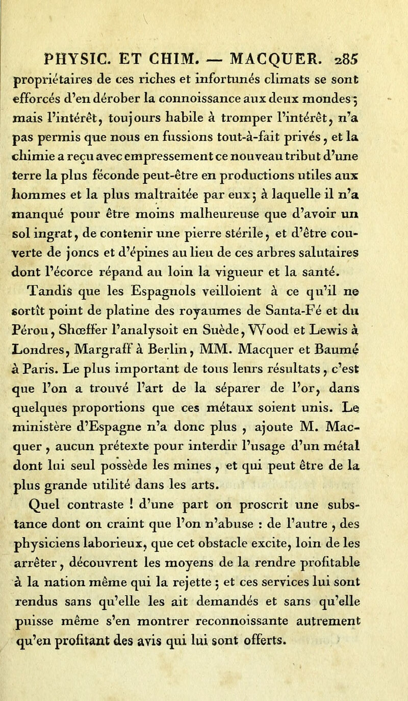 propriétaires de ces riches et infortunés climats se sont efforcés d’en dérober la connoissance aux deux mondes 3 mais l’intérêt, toujours habile à tromper l’intérêt, n’a pas permis que nous en fussions tout-à-fait privés, et la chimie a reçu avec empressement ce nouveau tribu t d’une terre la plus féconde peut-être en productions utiles aux hommes et la plus maltraitée par eux 3 à laquelle il n’a manqué pour être moins malheureuse que d’avoir un sol ingrat, de contenir une pierre stérile, et d’être cou- verte de joncs et d’épines au lieu de ces arbres salutaires dont l’écorce répand au loin la vigueur et la santé. Tandis que les Espagnols veilloient à ce qu’il ne sortît point de platine des royaumes de Santa-Fé et du Péx’ou, Shœffer l’analysoit en Suède, Wood et Lewis à Londres, Margraff à Berlin, MM. Macquer et Baume à Paris. Le plus important de tous leurs résultats , c’est que l’on a trouvé l’art de la séparer de l’or, dans quelques proportions que ces métaux soient unis. Le ministère d’Espagne n’a donc plus , ajoute M. Mac- quer , aucun prétexte pour interdir l’usage d’un métal dont lui seul possède les mines , et qui peut être de la plus grande utilité dans les arts. Quel contraste ! d’une part on proscrit une subs- tance dont on craint que l’on n’abuse : de l’autre , des physiciens laborieux, que cet obstacle excite, loin de les arrêter, découvrent les moyens de la rendre profitable à la nation même qui la rejette 5 et ces services lui sont rendus sans qu’elle les ait demandés et sans qu’elle puisse même s’en montrer reconnoissante autrement qu’en profitant des avis qui lui sont offerts.