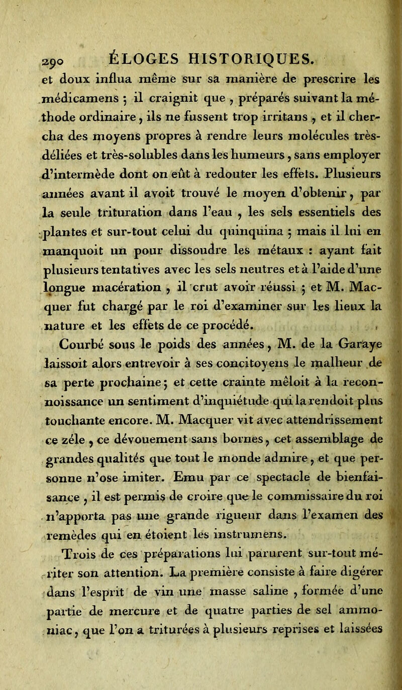 et doux influa même sur sa manière de prescrire les médicamens ; il craignit que , préparés suivant la mé- thode ordinaire, ils ne fussent trop irritans , et il cher- cha des moyens propres à rendre leurs molécules très- déliées et très-solubles dans les humeurs, sans employer d’intermède dont on eût à redouter les effets. Plusieurs années avant il avoit trouvé le moyen d’obtenir, par la seule trituration dans l’eau , les sels essentiels des plantes et sur-tout celui du quinquina 5 mais il lui en manquoit un pour dissoudre les métaux : ayant fait plusieui's tentatives avec les sels neutres et à l’aide d’une longue macération , il crut avoir réussi 5 et M. Mac- quer fut chargé par le roi d’examiner sur les lieux la nature et les effets de ce procédé. , Courbé sous le poids des années, M. de la Garaye laissoit alors entrevoir à ses concitoyens le malheur de sa perte prochaine ; et cette crainte mêloit à la recon- noissance un sentiment d’inquiétude quilarendoit plus touchante encore. M. Macquer vit avec attendrissement ce zélé , ce dévouement sans bornes, cet assemblage de grandes qualités que tout le monde admire, et que per- sonne n’ose imiter. Emu par ce spectacle de bienfai- sance , il est pei’mis de croire que le commissaire du roi 11’apporta pas une grande rigueur dans l’examen des remèdes qui en étoient les instrumens. Trois de ces préparations lui parurent sur-tout mé- riter son attention. La première consiste à faire digérer dans l’esprit de vin une masse saline , formée d’une partie de mercure et de quatre parties de sel ammo- niac , que l’on a triturées à plusieurs reprises et laissées