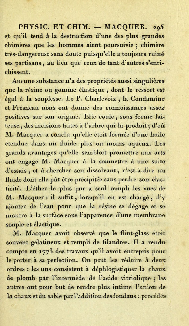 et qu’il tend à la destruction d’une des plus grandes chimères que les hommes aient poursuivie 5 chimère très-dangereuse sans doute puisqu’elle a toujours ruiné ses partisans, au lieu que ceux de tant d’autres s’enri- chissent. Aucune substance n’a des propriétés aussi singulières que la résine ou gomme élastique , dont le ressort est égal à la souplesse. Le P. Charlevoix , la Condamine et Fresneau nous ont donné des connoissances assez positives sur son origine. Elle coule, sous forme lai- teuse, des incisions laites à l’arbre qui la produit 5 d’où M. Macquer a conclu qu’elle étoit formée d’une huile étendue dans un fluide plus ou moins aqueux. Les grands avantages qu’elle sembloit promettre aux arts ont engagé M. Macquer à la soumettre à une suite d’essais , et à chercher son dissolvant, c’est-à-dire un fluide dont elle pût être précipitée sans perdre son élas- ticité. L’éther le plus pur a seul rempli les vues de M. Macquer : il suffit , lorsqu’il en est chargé , d’y ajouter de l’eau pour que la résine se dégage et se montre à la surface sous l’apparence d’une membrane souple et élastique. M. Macquer avoit observé que le flint-glass étoit souvent gélatineux et rempli de filandres. Il a rendu compte en 1773 des travaux qu’il avoit entrepris pour le porter à sa perfection. On peut les réduire à deux ordres : les uns consistent à déphlogistiquer la chaux de plomb par l’intermède de l’acide vitriolique ; les autres ont pour but de rendre plus intime l’union de la chaux et du sable par l’addition desfondans : procédés