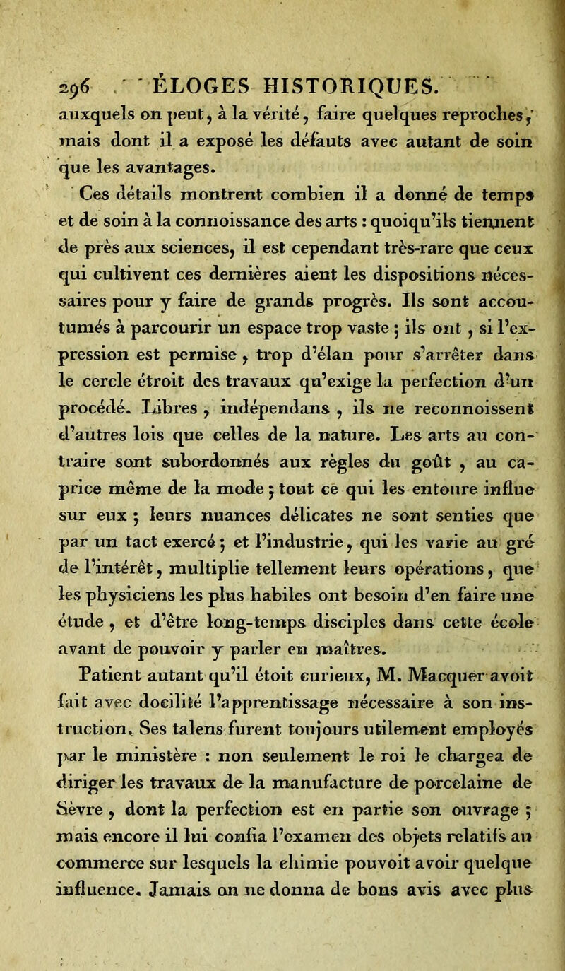 auxquels on peut, à la vérité, faire quelques reproches,’ mais dont il a exposé les défauts avec autant de soin que les avantages. Ces détails montrent combien il a donné de temps et de soin à la connoissance des arts : quoiqu’ils tiennent de près aux sciences, il est cependant très-rare que ceux qui cultivent ces dernières aient les dispositions néces- saires pour y faire de grands progrès. Ils sont accou- tumés à parcourir un espace trop vaste 5 ils ont , si l’ex- pression est permise , trop d’élan pour s’arrêter dans le cercle étroit des travaux qu’exige la perfection d’un procédé. Labres , indépendans , ils ne reconnoissent d’autres lois que celles de la nature. Les arts au con- traire sont subordonnés aux règles du goût , au ca- price même de la mode j tout ce qui les entoure influe sur eux j leurs nuances délicates ne sont senties que par un tact exercé 5 et l’industrie , qui les varie au gré de l’intérêt, multiplie tellement leurs opérations, que les physiciens les plus habiles ont besoin d’en faire une étude , et d’être long-temps disciples dans cette école avant de pouvoir y parler en maîtres. Patient autant qu’il étoit curieux, M. Macquer avoifc fait avec docilité l’apprentissage nécessaire à son ins- truction, Ses talens furent toujours utilement employés par le ministère : non seulement le roi le chargea de diriger les travaux de la manufacture de porcelaine de Sèvre , dont la perfection est en partie son ouvrage 5 mais encore il lui confia l’examen des objets relatifs an commerce sur lesquels la ehimie pouvoit avoir quelque influence. Jamais on ne donna de bons avis avec plus