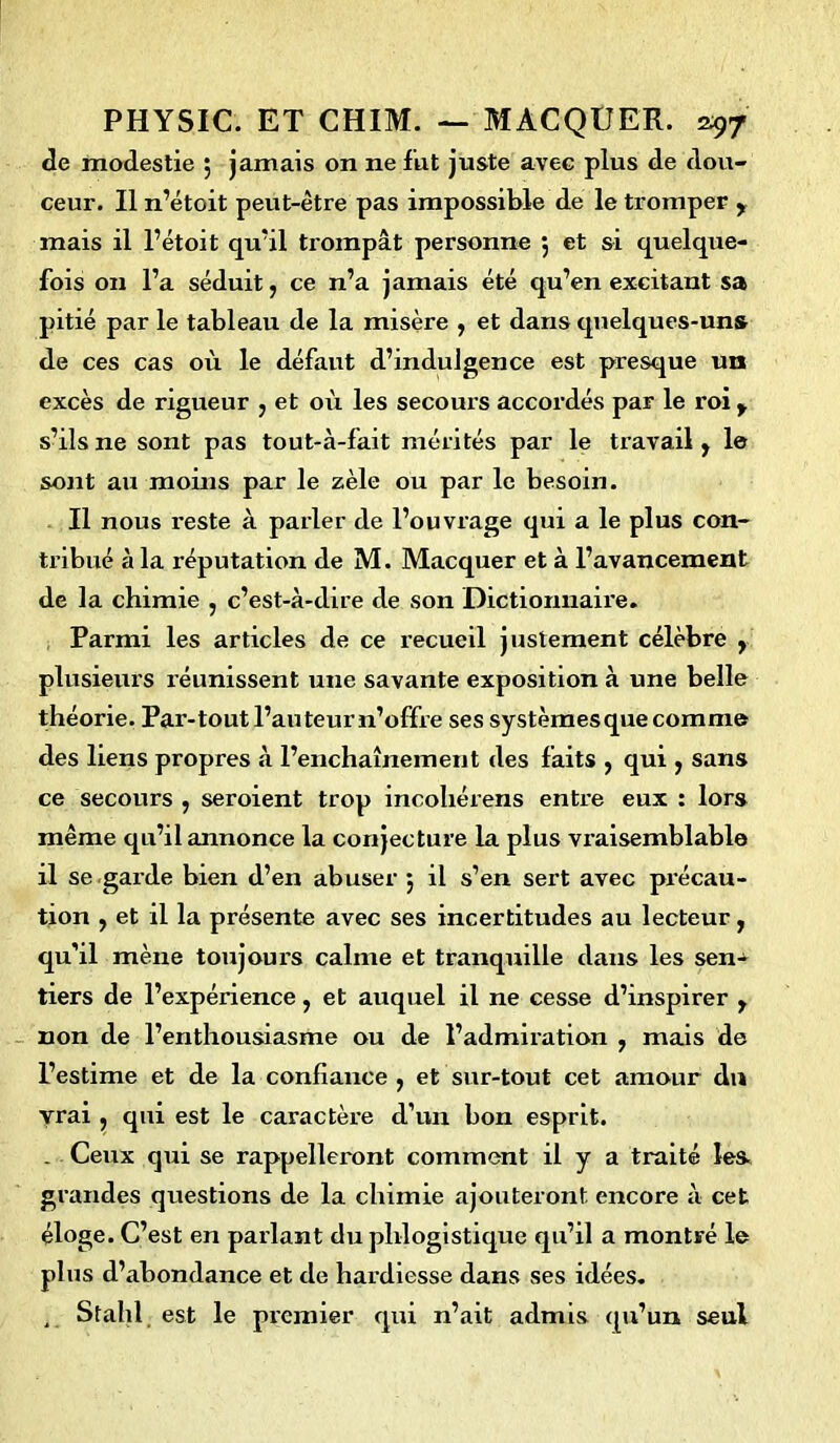 de modestie $ jamais on ne fut juste avec plus de dou- ceur. Il n’étoit peut-être pas impossible de le tromper , mais il l’étoit qu’il trompât personne 5 et si quelque- fois on l’a séduit, ce n’a jamais été qu’en excitant sa pitié par le tableau de la misère , et dans quelques-uns de ces cas où le défaut d’indulgence est presque un excès de rigueur , et où les secours accordés par le roi y s’ils ne sont pas tout-à-fait mérités par le travail, le sont au moins par le zèle ou par le besoin. Il nous reste à parler de l’ouvrage qui a le plus con- tribué à la réputation de M. Macquer et à l’avancement de la chimie , c’est-à-dire de son Dictionnaire. Parmi les articles de ce recueil justement célèbre , plusieurs xéunissent une savante exposition à une belle théorie. Par-tout l’auteur n’offre ses systèmes que comme des liens propres à l’enchaînement des faits , qui , sans ce secours , seroient trop incohérens entre eux : lors même qu’il annonce la conjecture la plus vraisemblable il se garde bien d’en abuser 3 il s’en sert avec précau- tion , et il la présente avec ses incertitudes au lecteur, qu'il mène toujours calme et tranquille dans les sen- tiers de l’expérience, et auquel il ne cesse d’inspirer , non de l’enthousiasme ou de l’admiration , mais de l’estime et de la confiance , et sur-tout cet amour du vrai , qui est le caractère d’un bon esprit. . Ceux qui se rappelleront comment il y a traité les. grandes questions de la chimie ajouteront encore à cet éloge. C’est en parlant du phlogistique qu’il a montré le plus d’abondance et de hardiesse dans ses idées. , Stahl est le premier qui n’ait admis qu'un seul