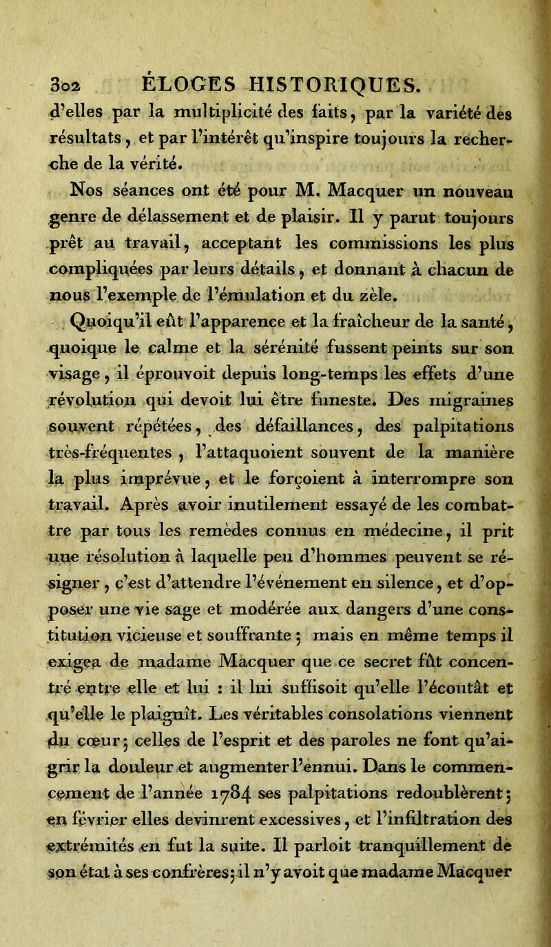 d’elles par la multiplicité des faits, parla variété des résultats, et par l’intérêt qu’inspire toujours la recher- che de la vérité. Nos séances ont été pour M. Macquer un nouveau genre de délassement et de plaisir. Il y parut toujours prêt au travail, acceptant les commissions les plus compliquées par leurs détails , et donnant à chacun de nous l’exemple de l’émulation et du zèle. Quoiqu’il eût l’apparence et la f raîcheur de la santé, quoique le calme et la sérénité fussent peints sur son visage, il éprouvoit depuis long-temps les effets d’une révolution qui devoit lui être funeste. Des migraines souvent répétées, des défaillances, des palpitations très-fréquentes , l’attaquoient souvent de la manière la plus imprévue, et le forçoient à interrompre son travail. Après avoir inutilement essayé de les combat- tre par tous les remèdes connus en médecine, il prit une résolution à laquelle peu d’hommes peuvent se ré- signer , c’est d’attendre l’événement en silence, et d’op- poser une vie sage et modérée aux dangers d’une cons- titution vicieuse et souffrante ; mais en même temps il exigea de madame Macquer que ce secret fût concen- tré entre elle et lui : il lui suffisoit qu’elle l’écoutât et qu’elle le plaignît. Les véritables consolations viennent (du cœur; celles de l’esprit et des paroles ne font qu’ai- grir la douleur et augmenter l’ennui. Dans le commen- cement de l’année 1784 ses palpitations redoublèrent; en février elles devinrent excessives, et l’infiltration des extrémités en fut la suite. Il parloit tranquillement de son état à ses confrères; il n’y avoit que madame Macquer