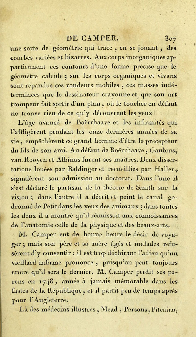 une sorte de géométrie qui trace , en se jouant , des courbes variées et bizarres. Aux corps inorganiques ap- partiennent ces contours d’une forme précise que le géomètre calcule ; sur les corps organiques et vivans sont répandus ces rondeurs mobiles , ces masses indé- terminées que le dessinateur crayonne et que son art trompeur fait sortir d’un plan , où le toucher en défaut ne trouve rien de ce qu’y découvrent les yeux L’âge avancé de Boërrhaave et les infirmités qui l’affligèrent pendant les onze dernières années de sa vie, empêchèrent ce grand homme d’être le précepteur du fils de son ami. Au défaut de Boërrhaave , Gaubius, van.Rooyen et Albinus furent ses maîtres. Deux disser- tations louées par Baldinger et recueillies par Haller y signalèrent son admission au doctorat. Dans Pune il s’est déclaré le partisan de la théorie de Smith sur la vision 5 dans l’autre il a décrit et peint le canal go- dronné de Petit dans les yeux des animaux ; dans toutes les deux il a montré qu’il réunissoit aux connoissances de l’anatomie celle de la physique et des beaux-arts. M. Camper eut de bonne heure le désir de voya- ger *, mais son père et sa mère âgés et malades refu- sèrent d’y consentir : il est trop déchirant l’adieu qu’un vieillard infirme prononce , puisqu’on peut toujours croire qu’il sera le dernier. M. Camper perdit ses pa- reils en 1748* année à jamais mémorable dans les fastes de la République, et il partit peu de temps après pour l’Angleterre. Là des médecins illustres , Mead , Parsons, Pitcairn,