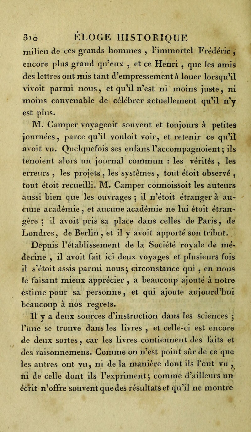 milieu de ces grands liommes , l’immortel Frédéric , encore plus grand qu’eux , et ce Henri , que les amis des lettres ont mis tant d’empressement à louer lorsqu’il vivoit parmi nous, et qu’il n’est ni moins juste, ni moins convenable de célébrer actuellement qu’il n’y est plus. M. Camper voyageoit souvent et toujours à petites journées, parce qu’il vouloit voir, et retenir ce qu’il avoit vu. Quelquefois ses enfans l’accompagnoient ; ils tenoient alors un journal commun : les vérités , les erreurs , les projets , les systèmes , tout étoit observé , tout étoit recueilli. M. Camper connoissoit les auteurs aussi bien que les ouvrages 5 il n’étoit étranger à au- cune académie, et aucune académie 11e lui étoit étran- gère ; il avoit pris sa place dans celles de Paris, de Londres , de Berlin , et il y avoit apporté son tribut. Depuis l’établissement de la Société royale de mé- decine , il avoit fait ici deux voyages et plusieurs fois il s’étoit assis parmi nous 5 circonstance qui , en nous le faisant mieux apprécier , a beaucoup ajouté à notre estime pour sa personne, et qui ajoute aujourd’hui beaucoup à nos regrets. Il y a deux sources d’instruction dans les sciences 5 l’une se trouve dans les livres , et celle-ci est encore de deux sortes, car les livres contiennent des faits et des raisonnemens. Comme on n’est point sûr de ce que les autres ont vu, ni de la manière dont ils l'ont vu , ni de celle dont ils l’expriment*, comme d’ailleurs un écrit n’offre souvent que des résultats et qu’il ne montre