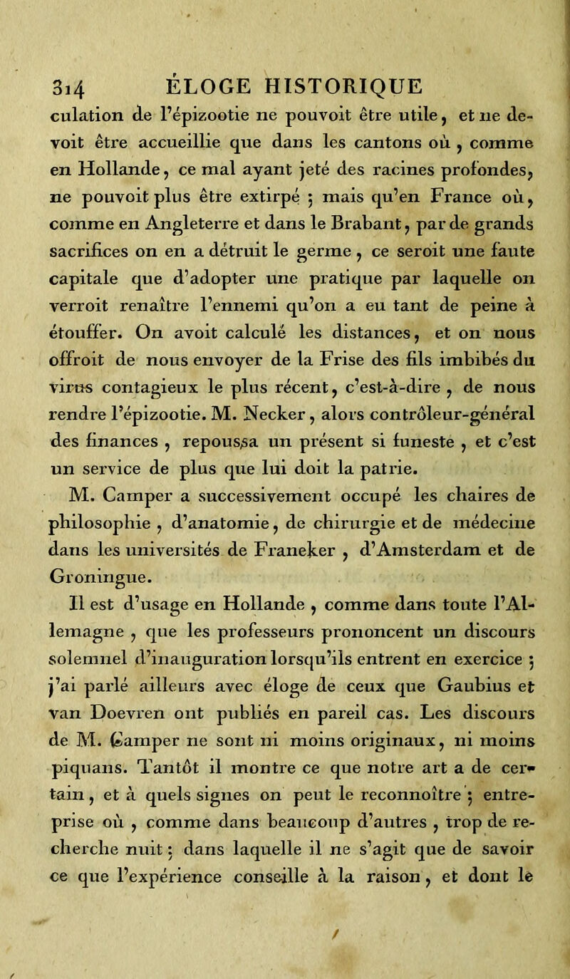 culation de l’épizootie ne pouvoit être utile, et ne de- voit être accueillie que dans les cantons où , comme en Hollande, ce mal ayant jeté des racines profondes, ne pouvoit plus être extirpé ; mais qu’en France où, comme en Angleterre et dans le Brabant, par de grands sacrifices on en a détruit le germe , ce seroit une faute capitale que d’adopter une pratique par laquelle on verroit renaître l’ennemi qu’on a eu tant de peine à étouffer. On avoit calculé les distances, et on nous offroit de nous envoyer de la Frise des fils imbibés du virus contagieux le plus récent, c’est-à-dire , de nous rendre l’épizootie. M. Necker , alors contrôleur-général des finances , repoussa un présent si funeste , et c’est un service de plus que lui doit la patrie. M. Camper a successivement occupé les chaires de philosophie , d’anatomie, de chirurgie et de médecine dans les universités de Franeker , d’Amsterdam et de Groningue. Il est d’usage en Hollande , comme dans toute l’Al- lemagne , que les professeurs prononcent un discours solenniel d’inauguration lorsqu’ils entrent en exercice , j’ai parlé ailleurs avec éloge de ceux que Gaubius et van Doevren ont publiés en pareil cas. Les discours de M. Camper ne sont ni moins originaux, ni moins piquans. Tantôt il montre ce que notre art a de cer<* tam , et à quels signes on peut le reconnoître 5 entre- prise où , comme dans beaucoup d’autres , trop de re- cherche nuit : dans laquelle il ne s’agit que de savoir ce que l’expérience conseille à la raison , et dont lé /