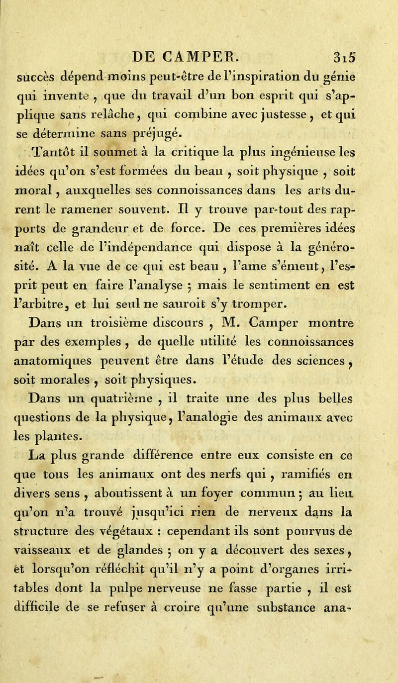 succès dépend moins peut-être de l’inspiration du génie qui invente , que du travail d’un bon esprit qui s’ap- plique sans relâche ? qui combine avec justesse, et qui se détermine sans préjugé. Tantôt il soumet à la critique la plus ingénieuse les idées qu’on s’est formées du beau , soit physique } soit moral, auxquelles ses connoissances dans les arts du- rent le ramener souvent. Il y trouve par-tout des rap- ports de grandeur et de force. De ces premières idées naît celle de l’indépendance qui dispose à la généro- sité. A la vue de ce qui est beau , l’ame s’émeut , l’es- prit peut en faire l’analyse ; mais le sentiment en est l’arbitre, et lui seul ne sauroit s’y tromper. Dans un troisième discours , M. Camper montre par des exemples , de quelle utilité les connoissances anatomiques peuvent être dans l’étude des sciences , soit morales ; soit physiques. Dans un quatrième , il traite une des plus belles questions de la physique; l’analogie des animaux avec les plantes. La plus grande différence entre eux consiste en ce que tous les animaux ont des nerfs qui , ramifiés en divers sens , aboutissent à un foyer commun 5 au lieu qu’on n’a trouvé jusqu’ici rien de nerveux dans la structure des végétaux : cependant ils sont pourvus de vaisseaux et de glandes *, on y a découvert des sexes, ët lorsqu’on réfléchit qu’il n’y a point d’organes irri- tables dont la pulpe nerveuse ne fasse partie , il est difficile de se refuser à croire qu’une substance ana-