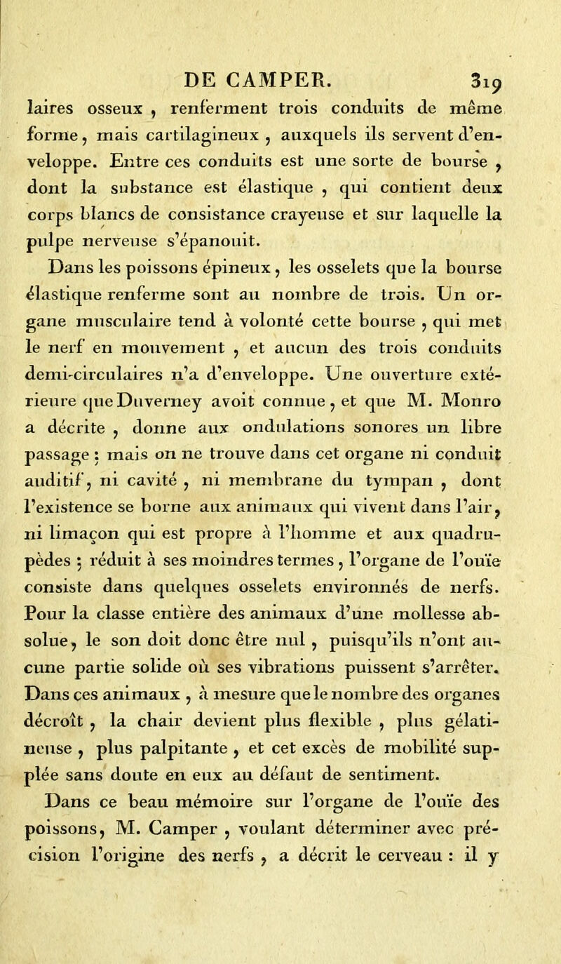 laires osseux , renferment trois conduits de même forme, mais cartilagineux , auxquels ils servent d’en- veloppe. Entre ces conduits est une sorte de bourse , dont la substance est élastique , qui contient deux corps blancs de consistance crayeuse et sur laquelle la pulpe nerveuse s’épanouit. Dans les poissons épineux , les osselets que la bourse élastique renferme sont au nombre de trois. Un or- gane musculaire tend à volonté cette bourse , qui met le nerf en mouvement , et aucun des trois conduits demi'circulaires n’a d’enveloppe. Une ouverture exté- rieure que Duverney avoit connue , et que M. Monro a décrite , donne aux ondulations sonores un libre passage : mais on ne trouve dans cet organe ni conduit auditif, ni cavité , ni membrane du tympan , dont l’existence se borne aux animaux qui vivent dans l’air, ni limaçon qui est propre à l’homme et aux quadru- pèdes : réduit à ses moindres termes , l’organe de l’ouïe consiste dans quelques osselets environnés de nerfs. Pour la classe entière des animaux d’une mollesse ab- solue, le son doit donc être nul , puisqu’ils n’ont au- cune partie solide où ses vibrations puissent s’arrêter. Dans ces animaux , à mesure que le nombre des organes décroît , la chair devient plus flexible , plus gélati- neuse , plus palpitante , et cet excès de mobilité sup- plée sans doute en eux au défaut de sentiment. Dans ce beau mémoire sur l’organe de l’ouïe des poissons, M. Camper , voulant déterminer avec pré- cision l’origine des nerfs , a décrit le cerveau : il y