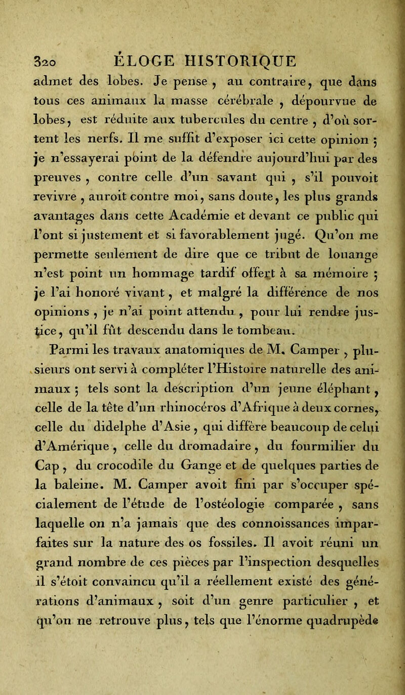 admet des lobes. Je pense , au contraire, que dans tous ces animaux la masse cérébrale , dépourvue de lobes, est réduite aux tubercules du centre , d’où sor- tent les nerfs. Il me suffit d’exposer ici cette opinion 5 je n’essayerai pbint de la défendre aujourd’hui par des preuves , contre celle d’un savant qui , s’il pouvoit revivre , auroit contre moi, sans doute, les plus grands avantages dans cette Académie et devant ce public qui l’ont si justement et si favorablement jugé. Qu’011 me permette seulement de dire que ce tribut de louange 11’est point un hommage tardif offert à sa mémoire 5 je l’ai honoré vivant, et malgré la différence de nos opinions , je n’ai point attendu , pour lui rendre jus- tice, qu’il fût descendu dans le tombeau. Parmi les travaux anatomiques de M, Camper , plu- sieurs ont servi à compléter l’Histoire naturelle des ani- maux ; tels sont la description d’un jeune éléphant, celle de la tête d’un rhinocéros d’Afrique à deux cornes, celle du didelphe d’Asie , qui diffère beaucoup de celui d’Amérique , celle du dromadaire , du fourmilier du Cap , du crocodile du Gange et de quelques parties de la baleine. M. Camper avoit fini par s’occuper spé- cialement de l’étude de l’ostéologie comparée , sans laquelle on n’a jamais que des connoissances impar- faites sur la nature des os fossiles. Il avoit réuni un grand nombre de ces pièces par l’inspection desquelles il s’étoit convaincu qu’il a réellement existé des géné- rations d’animaux , soit d’un genre particulier , et qu’on ne retrouve plus, tels que l’énorme quadrupède