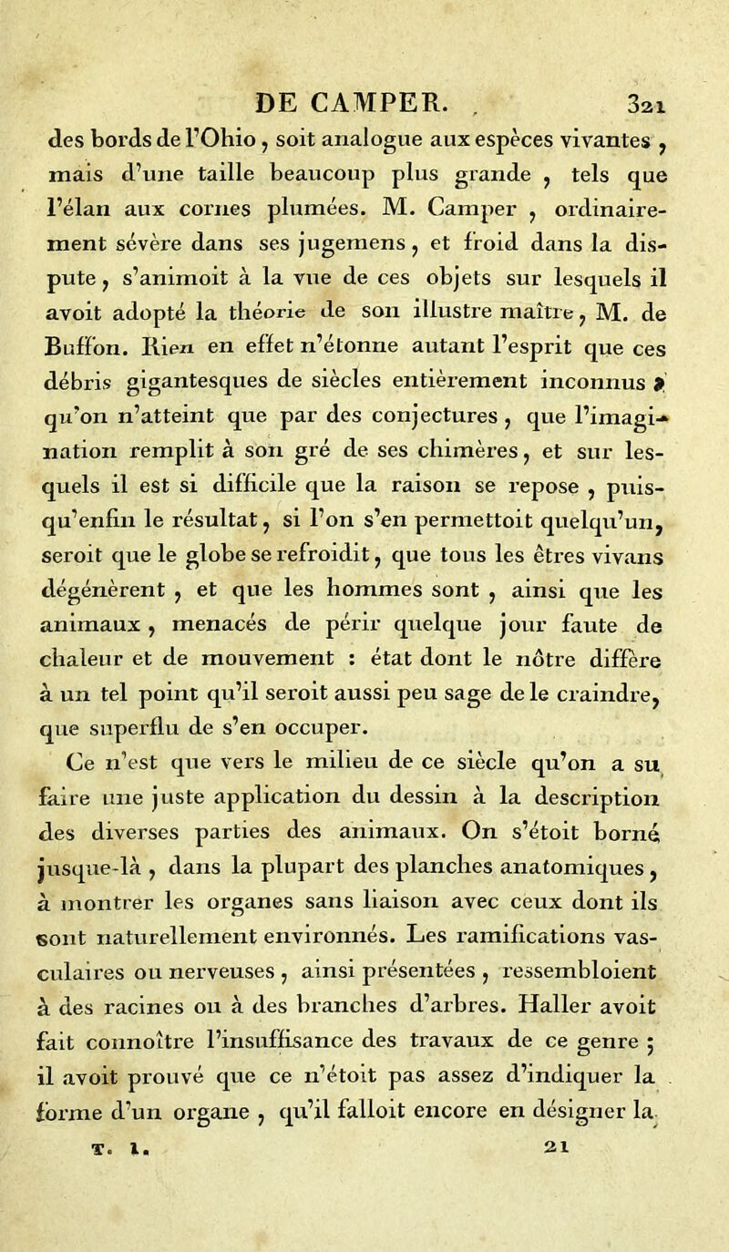 des bords de l’Ohio, soit analogue aux espèces vivantes , mais d’une taille beaucoup plus grande , tels que l’élan aux cornes plumées. M. Camper , ordinaire- ment sévère dans ses jugemens, et froid dans la dis- pute , s’animoit à la vue de ces objets sur lesquels il avoit adopté la théorie de son illustre maître, M. de BufFon. Iiien en effet n’étonne autant l’esprit que ces débris gigantesques de siècles entièrement inconnus * qu’on n’atteint que par des conjectures , que l’imagi- nation remplit à son gré de ses chimères, et sur les- quels il est si difficile que la raison se repose , puis- qu’enfin le résultat, si l’on s’en permettoit quelqu’un, seroit que le globe se refroidit, que tous les êtres vivans dégénèrent , et que les hommes sont , ainsi que les animaux, menacés de périr quelque jour faute de chaleur et de mouvement : état dont le nôtre diffère à un tel point qu’il seroit aussi peu sage de le craindre, que superflu de s’en occuper. Ce n’est que vers le milieu de ce siècle qu’on a su faire une juste application du dessin à la description des diverses parties des animaux. On s’étoit borné jusque-là , dans la plupart des planches anatomiques, à montrer les organes sans liaison avec ceux dont ils sont naturellement environnés. Les ramifications vas- culaires ou nerveuses , ainsi présentées , ressembloient à des racines ou à des branches d’arbres. Haller avoit fait connoître l’insuffisance des travaux de ce genre 5 il avoit prouvé que ce 11’étoit pas assez d’indiquer la forme d’un organe , qu’il falloit encore en désigner la T. !. 21