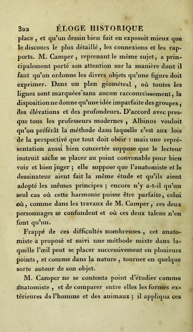 place , et qu’un dessin bien fait en exposoit mieux que le discours le plus détaillé, les connexions et les rap- ports. M. Camper, reprenant le même sujet, a prin- cipalement porté son attention sur la manière dont il faut qu’on ordonne les divers objets qu’une figure doit exprimer. Dans un plan géométral , où toutes les lignes sont marquéessans aucun raccourcissement, la dispositionne donne qu’une idée imparfaite des groupes , des élévations et des profondeurs. D’accord avec pres- que tous les professeurs modernes , Albinus vouloit qu’on préférât la méthode dans laquelle c’est aux lois de la perspectivé que tout doit obéir : mais une repré- sentation aussi bien concertée suppose que le lecteur instruit sache se placer au point convenable pour bien voir et bien juger $ elle suppose que l’anatomiste et le dessinateur aient fait la même étude et qu’ils aient adopté les mêmes principes 5 encore n’y a-t-il qu’un seul cas où cette harmonie puisse être parfaite, celui où, comme dans les travaux de M. Camper, ces deux personnages se confondent et où ces deux talens n’en font qu’un. Frappé de ces difficultés nombreuses^ cet anato- miste a proposé et suivi une méthode mixte dans la- quelle l’œil peut se placer successivement en plusieurs points , et comme dans la nature , tourner en quelque sorte autour de son objet. M. Camper ne se contenta point d’étudier comme ùnatomiste , et de comparer entre elles les formes ex- térieures de l’homme et des animaux : il appliqua ces