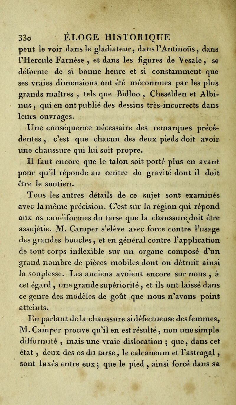 peut le voir dans le gladiateur, dans l1 Antinous, dans l’Hercule Farnèse , et dans les figures de Yesale, se déforme de si bonne heure et si constamment que ses vraies dimensions ont été méconnues par les plus grands maîtres , tels que Bidloo , Cheselden et Albi- nus , qui en ont publié des dessins très-incorrects dans leurs ouvrages. Une conséquence nécessaire des remarques précé- dentes , c’est que chacun des deux pieds doit avoir une chaussure qui lui soit propre. Il faut encore que le talon soit porté plus en avant pour qu’il réponde au centre de gravité dont il doit être le soutien. Tous les autres détails de ce sujet sont examinés avec la même précision. C’est sur la région qui répond aux os cunéiformes du tarse que la chaussure doit être assujétie. M. Camper s’élève avec force contre l’usage des grandes boucles, et en général contre l’application de tout corps inflexible sur un organe composé d’un grand nombre de pièces mobiles dont on détruit ainsi la souplesse. Les anciens avoient encore sur nous , à cet égard, une grande supériorité , et ils ont laissé dans ce genre des modèles de goût que nous n’avons point atteints. En parlant de la chaussure si défectueuse des femmes, M. Camper prouve qu’il en est résulté, non une simple difformité , mais une vraie dislocation 5 que, dans cet état , deux des os du tarse, le calcanéum et l’astragal, sont luxés entre eux $ que le pied , ainsi forcé dans sa