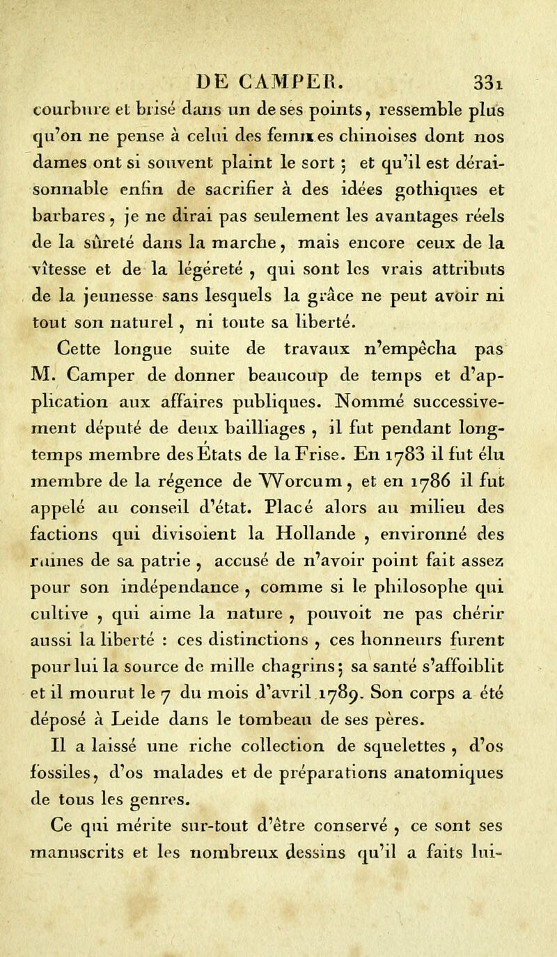 courbure et brisé dans un de ses points, ressemble plus qu’on ne pense à celui des femnt es chinoises dont nos dames ont si souvent plaint le sort : et qu’il est dérai- sonnable enfin de sacrifier à des idées gothiques et barbares, je ne dirai pas seulement les avantages réels de la sûreté dans la marche, mais encore ceux de la vitesse et de la légèreté , qui sont les vrais attributs de la jeunesse sans lesquels la grâce ne peut avoir ni tout son naturel , ni toute sa liberté. Cette longue suite de travaux n’empêcha pas M. Camper de donner beaucoup de temps et d’ap- plication aux affaires publiques. Nommé successive- ment député de deux bailliages , il fut pendant long- temps membre des Etats de la Frise. En 1783 il fut élu membre de la régence de Wbrcum, et en 11786 il fut appelé au conseil d’état. Placé alors au milieu des factions qui divisoient la Hollande , environné des ruines de sa patrie , accusé de n’avoir point fait assez pour son indépendance , comme si le philosophe qui cultive , qui aime la nature , pouvoit ne pas chérir aussi la liberté : ces distinctions , ces honneurs furent pour lui la source de mille chagrins; sa santé s’affoiblit et il mourut le 7 du mois d’avril 1789. Son corps a été déposé à Leide dans le tombeau de ses pères. Il a laissé une riche collection de squelettes , d’os fossiles, d’os malades et de préparations anatomiques de tous les genres. Ce qui mérite sur-tout d’être conservé , ce sont ses manuscrits et les nombreux dessins qu’il a faits lui-