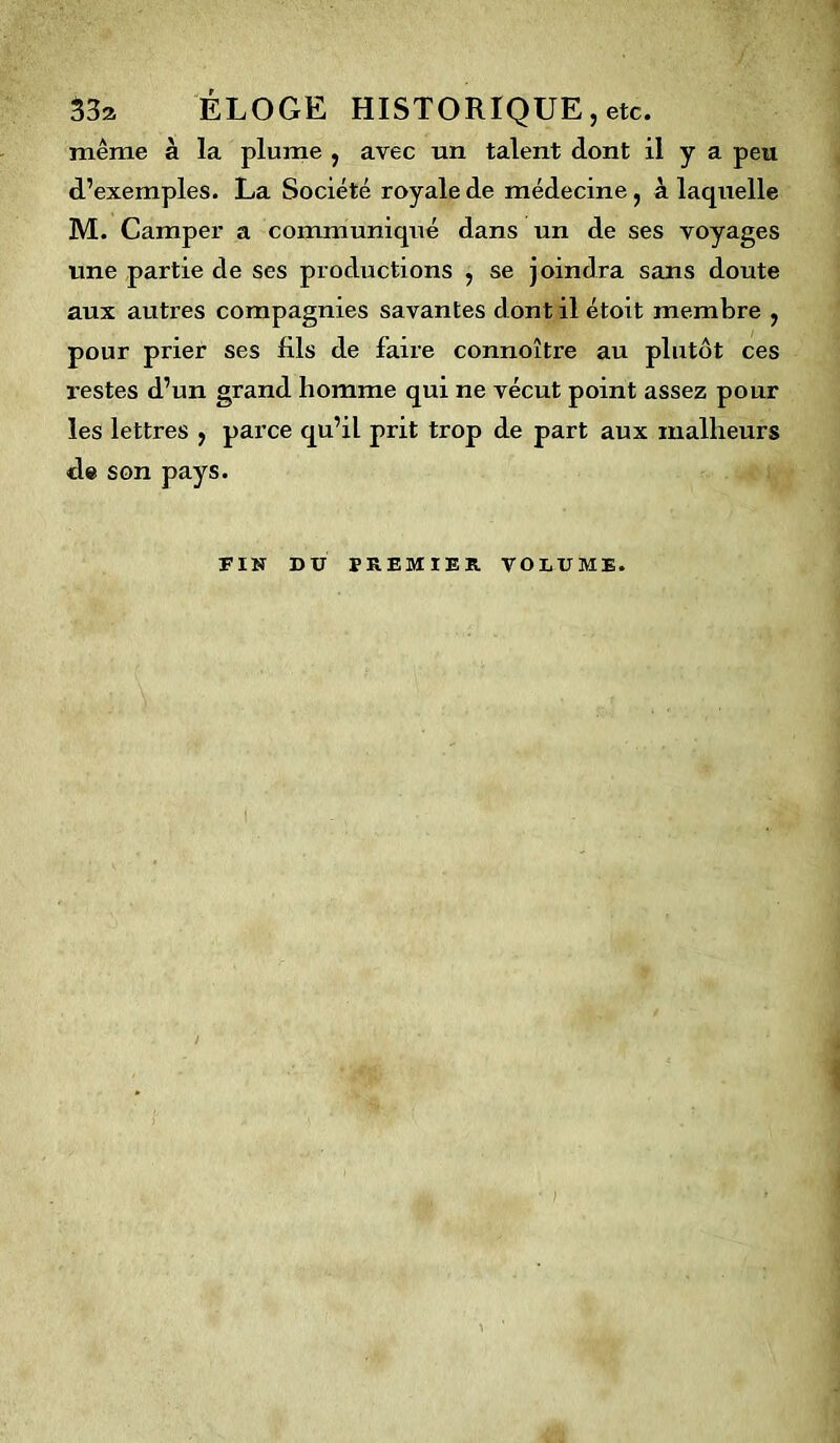 33a ÉLOGE HISTORIQUE, etc. même à la plume , avec un talent dont il y a peu d’exemples. La Société royale de médecine, à laquelle M. Camper a communiqué dans un de ses voyages une partie de ses productions , se joindra sans doute aux autres compagnies savantes dont il étoit membre , pour prier ses fils de faire connoître au plutôt ces r estes d’un grand homme qui ne vécut point assez pour les lettres , parce qu’il prit trop de part aux malheurs de son pays. FIN DU PREMIER VOLUME.