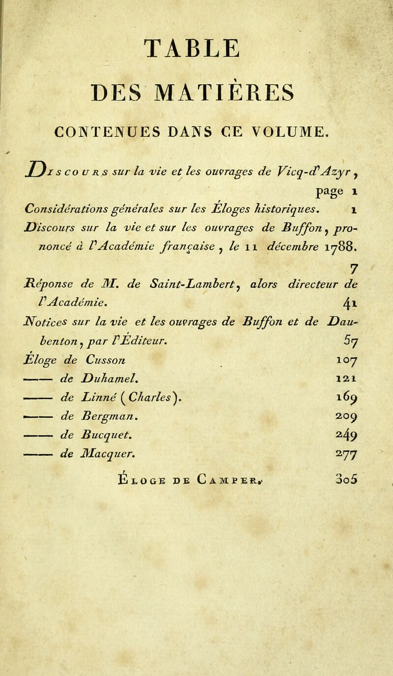 TABLE DES MATIÈRES CONTENUES DANS CE VOLUME. D i s co u r s sur la vie et les ouvrages de Vicq-cP Azyr f page i Considérations générales sur les Éloges historiques. 1 Discours sur la vie et sur les ouvrages de Buffon ? pro- noncé à PAcadémie française ^ le 11 décembre 1788. 7 Réponse de J\I. de Saint-Lambert 5 alors directeur de P Académie. 41 Notices sur la vie et les ouvrages de Buffon et de Dau- benton. par P Editeur. 5 7 Eloge de Cusson 107 de Duhamel. 121 de Linné {Charles'). 169 ■ de Bergman. 209 de Bucquet. 249 de JMacquer. 277 Eloge de Camper,' 3o5