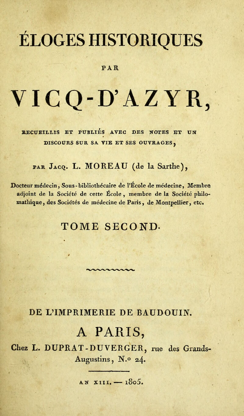 PAR VICQ-D’AZYR, RECUEILLIS ET PUBLIES AVEC DES NOTES ET UN DISCOURS SUR SA VIE ET SES OUVRAGES, par Jacq. L. MOREAU (de la Sarthe), Docteur médecin, Sous-bibliothécaire de l’Ecole de médecine, Membre adjoint de la Société de cette École , membre de la Société philo- mathique, des Sociétés de médecine de Paris, de Montpellier, etc. TOME SECOND- DE L’IMPRIMERIE DE BAUDOUIN. A PARIS, Chez L. DUPRAT-DU VERGER, rue des Grands- Augustins, N.° 24* an xm. — i8o5.