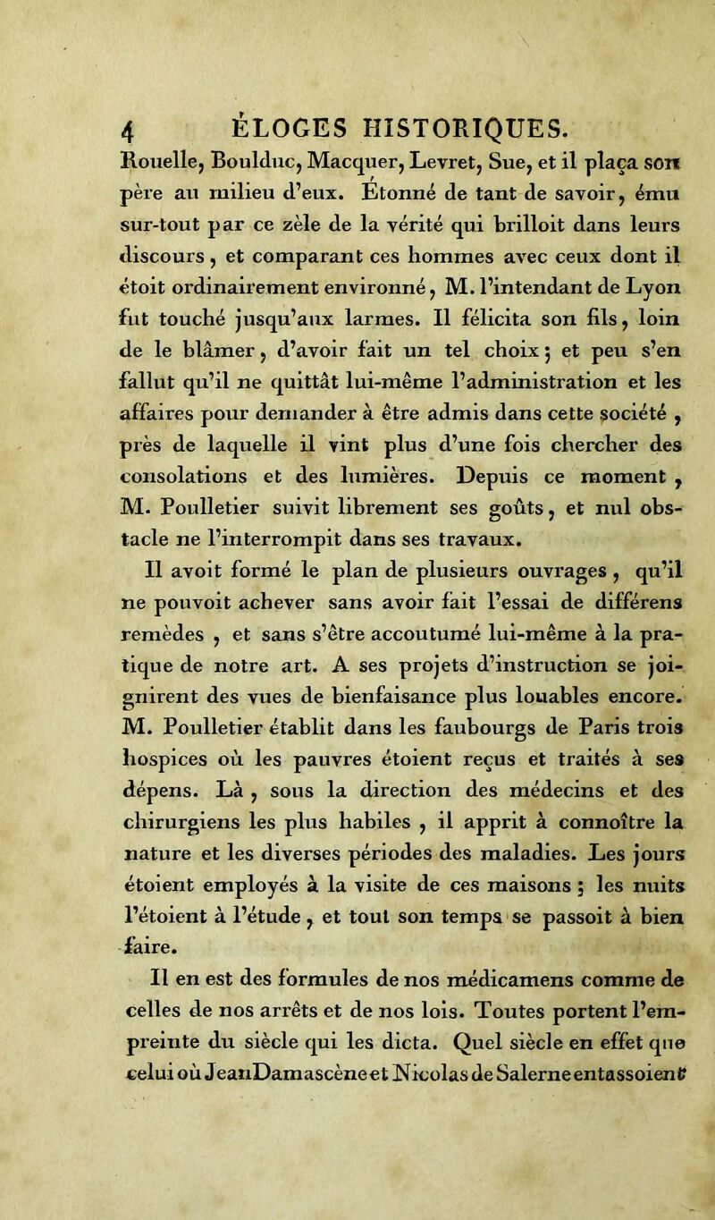 Rouelle, Boulduc, Macquer, Levret, Sue, et il plaça son père au milieu d’eux. Étonné de tant de savoir, ému sur-tout par ce zèle de la vérité qui brilloit dans leurs discours, et comparant ces hommes avec ceux dont il étoit ordinairement environné, M. l’intendant de Lyon fut touché jusqu’aux larmes. Il félicita son fils, loin de le blâmer, d’avoir fait un tel choix 5 et peu s’en fallut qu’il ne quittât lui-même l’administration et les affaires pour demander à être admis dans cette société , près de laquelle il vint plus d’une fois chercher des consolations et des lumières. Depuis ce moment , M. Poulletier suivit librement ses goûts, et nul obs- tacle ne l’interrompit dans ses travaux. Il avoit formé le plan de plusieurs ouvrages , qu’il ne pouvoit achever sans avoir fait l’essai de différens remèdes , et sans s’être accoutumé lui-même à la pra- tique de notre art. A ses projets d’instruction se joi- gnirent des vues de bienfaisance plus louables encore. M. Poulletier établit dans les faubourgs de Paris trois hospices où les pauvres étoient reçus et traités à ses dépens. Là , sous la direction des médecins et des chirurgiens les plus habiles , il apprit à connoître la nature et les diverses périodes des maladies. Les jours étoient employés à la visite de ces maisons ; les nuits l’étoient à l’étude , et tout son temps se passoit à bien faire. Il en est des formules de nos médicamens comme de celles de nos arrêts et de nos lois. Toutes portent l’em- preinte du siècle qui les dicta. Quel siècle en effet que celui où JeanDamascène e t Nicolas de Salerne entassoien V