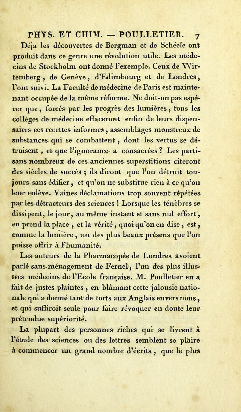 Déjà les découvertes de Bergman et de Schéele ont pi’oduit dans ce genre une révolution utile. Les méde- cins de Stockholm ont donné l’exemple. Ceux de Wir- temberg , de Genève, d’Edimbourg et de Londres} l’ont suivi. La Faculté de médecine de Paris est mainte- nant occupée de la même réforme. Ne doit-on pas espé- rer que ,. forcés par les progrès des lumières , tous les collèges de médecine effaceront enfin de leurs dispen- saires ces recettes informes , assemblages monstreux de substances qui se combattent y dont les vertus se dé- truisent , et que l’ignorance a consacrées ? Les parti- sans nombreux de ces anciennes superstitions citeront des siècles de succès ; ils diront que l’on détruit tou- jours sans édifier, et qu’on ne substitue rien à ce qu’on leur enlève. Vaines déclamations trop souvent répétées par les détracteurs des sciences ! Lorsque les ténèbres se dissipent, le jour, au même instant et sans nul effort, en prend la place , et la vérité, quoi qu’on en dise , est, comme la lumière , un des plus beaux présens que l’on puisse offrir à l’humanité. Les auteurs de la Pharmacopée de Londres avoient parlé sans-ménagement de Fernel, l’un des plus illus- tres médecins de l’Ecole française. M. Poulletier en a fait de justes plaintes , en blâmant cette jalousie natio- nale qui a donné tant de torts aux Anglais envers nous, et qui suffiroit seule pour faire révoquer en doute leur prétendue supériorité. La plupart des personnes riches qui se livrent à l’étude des sciences ou des lettres semblent se plaire à commencer un grand nombre d’écrits , que le plus