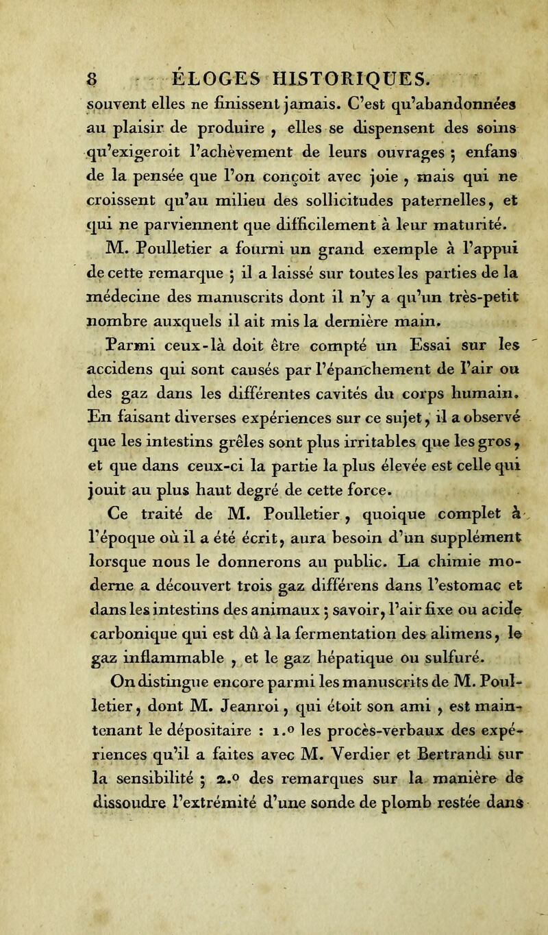 souvent elles ne finissent jamais. C’est qu’abandonnées au plaisir de produire , elles se dispensent des soins qu’exigeroit l’aclièvement de leurs ouvrages $ enfans de la pensée que l’on conçoit avec joie , mais qui ne croissent qu’au milieu des sollicitudes paternelles, et qui ne parviennent que difficilement à leur maturité. M. Poulletier a fourni un grand exemple à l’appui de cette remarque 5 il a laissé sur toutes les parties de la médecine des manuscrits dont il n’y a qu’un très-petit nombre auxquels il ait mis la dernière main. Parmi ceux-là doit être compté un Essai sur les accidens qui sont causés par l’épanchement de l’air ou des gaz dans les différentes cavités du corps humain. En faisant diverses expériences sur ce sujet, il a observé que les intestins grêles sont plus irritables que les gros , et que dans ceux-ci la partie la plus élevée est celle qui jouit au plus haut degré de cette force. Ce traité de M. Poulletier, quoique complet à l’époque où il a été écrit, aura besoin d’un supplément lorsque nous le donnerons au public. La chimie mo- derne a découvert trois gaz différens dans l’estomac et dans les intestins des animaux 5 savoir, l’air fixe ou acide carbonique qui est dû à la fermentation des alimens, 1© gaz inflammable , et le gaz hépatique ou sulfuré. On distingue encore parmi les manuscrits de M. Poul- letier, dont M. Jeanroi, qui étoit son ami , est main- tenant le dépositaire : i.° les procès-verbaux des expé- riences qu’il a faites avec M. Verdier et Bertrandi sur la sensibilité ; a.o des remarques sur la manière de dissoudre l’extrémité d’une sonde de plomb restée dans