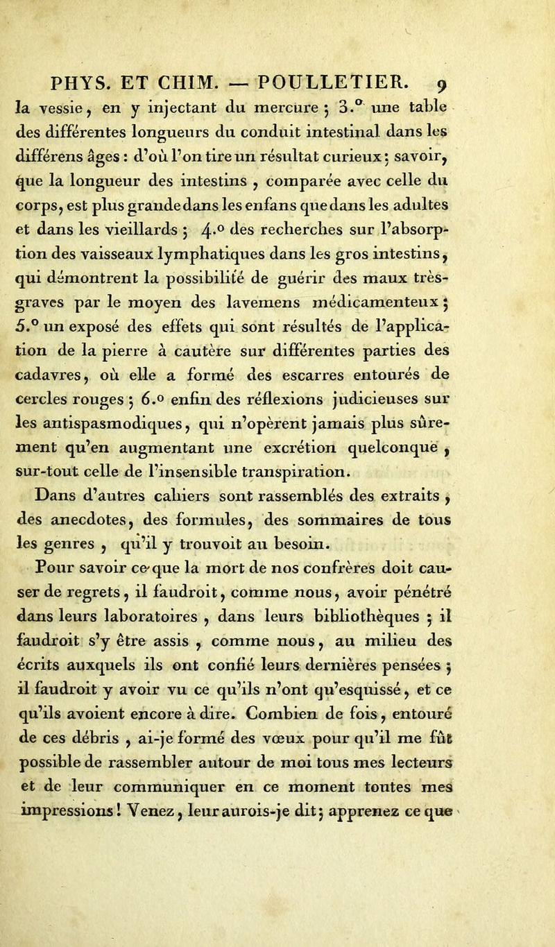 la vessie, en y injectant du mercure 5 3.° une table des différentes longueurs du conduit intestinal dans les différens âges : d’où l’on tire un résultat curieux: savoir, ^jue la longueur des intestins , comparée avec celle du corps, est plus grande dans les enfans que dans les adultes et dans les vieillards 5 4>0 (^es recherches sur l’absorp- tion des vaisseaux lymphatiques dans les gros intestins, qui démontrent la possibilité de guérir des maux très- graves par le moyen des lavemens médicamenteux 5 5.° un exposé des effets qui sont résultés de l’applica- tion de la pierre à cautère sur différentes parties des cadavres, où elle a formé des escarres entourés de cercles rouges j 6.° enfin des réflexions judicieuses sur les antispasmodiques, qui n’opèrent jamais plus sûre- ment qu’en augmentant une excrétion quelconque , sur-tout celle de l’insensible transpiration. Dans d’autres cahiers sont rassemblés des extraits , des anecdotes, des formules, des sommaires de tous les genres , qu’il y trouvoit au besoin. Pour savoir ce-que la mort de nos confrères doit cau- ser de regrets, il faudroit, comme nous, avoir pénétré dans leurs laboratoires , dans leurs bibliothèques 5 il faudroit s’y être assis , comme nous, au milieu des écrits auxquels ils ont confié leurs dernières pensées ÿ il faudroit y avoir vu ce qu’ils n’ont qu’esquissé, et ce qu’ils avoient encore à dire. Combien de fois, entouré de ces débris , ai-je formé des vœux pour qu’il me fût possible de rassembler autour de moi tous mes lecteurs et de leur communiquer en ce moment toutes mes impressions! Venez, leuraurois-je ditj apprenez ce que