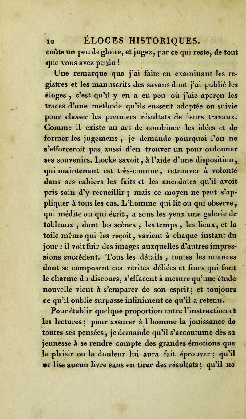 coûte un peu de gloire, et jugez, par ce qui reste, de tout que vous avez per.du ! Une remarque que j’ai faite en examinant les re- gistres et les manuscrits des savans dont j’ai publié les éloges , c’est qu’il y en a eu peu où j’aie aperçu les traces d’une méthode qu’ils eussent adoptée ou suivie pour classer les premiers résultats de leurs travaux. Comme il existe un art de combiner les idées et de former les jugemens , je demande pourquoi l’on ne s’efforceroit pas aussi d’en trouver un pour ordonner ses souvenirs. Locke savoit, à l’aide d’une disposition, qui maintenant est très-connue, retrouver à volonté dans ses cahiers les faits et les anecdotes qu’il avoit pris soin d’y recueillir 5 mais ce moyen ne peut s’ap- pliquer à tous les cas. L’homme qui lit ou qui observe, qui médite ou qui écrit, a sous les yeux une galerie de tableaux , dont les scènes , les temps , les lieux, et la toile même qui les reçoit, varient à chaque instant du jour : il voit fuir des images auxquelles d’autres impres- sions succèdent. Tous les détails , toutes les nuances dont se composent ces vérités déliées et fines qui font le charme du discours, s’effacent à mesure qu’une étude nouvelle vient à s’emparer de son esprit; et toujours ce qu’il oublie surpasse infiniment ce qu’il a retenu. Pour établir quelque proportion entre l’instruction et les lectures; pour assurer à l’homme la jouissance d« toutes ses pensées, je demande qu’il s’accoutume dès sa jeunesse à se x-endre compte des grandes émotions que le plaisir ou la douleur lui aura fait éprouver ; qu’il »e lise aucun livre sans en tirer des résultats ; qu’il ne