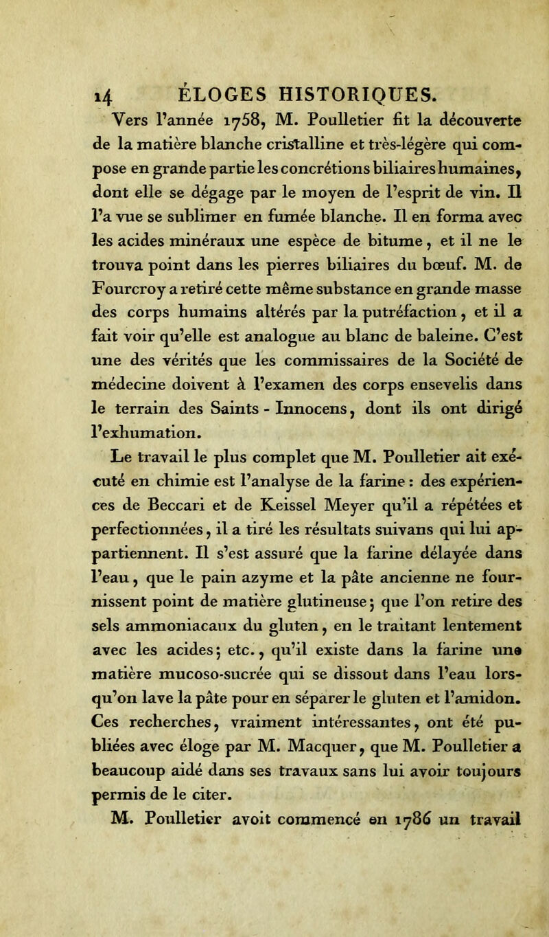 Vers l’année 1758, M. Poulletier fit la découverte de la matière blanche cristalline et très-légère qui com- pose en grande partie lesconcrétionsbiliaireshumaines, dont elle se dégage par le moyen de l’esprit de vin. Il l’a vue se sublimer en fumée blanche. Il en forma avec les acides minéraux une espèce de bitume , et il ne le trouva point dans les pierres biliaires du bœuf. M. de Fourcroy a retiré cette même substance en grande masse des corps humains altérés par la putréfaction , et il a fait voir qu’elle est analogue au blanc de baleine. C’est une des vérités que les commissaires de la Société de médecine doivent à l’examen des corps ensevelis dans le terrain des Saints - Innocens, dont ils ont dirigé l’exhumation. Le travail le plus complet que M. Poulletier ait exé- cuté en chimie est l’analyse de la farine : des expérien- ces de Beccari et de Keissel Meyer qu’il a répétées et perfectionnées, il a tiré les résultats suivans qui lui ap- partiennent. Il s’est assuré que la farine délayée dans l’eau, que le pain azyme et la pâte ancienne ne four- nissent point de matière glutineuse ; que l’on retire des sels ammoniacaux du gluten, en le traitant lentement avec les acides; etc., qu’il existe dans la farine un» matière mucoso-sucrée qui se dissout dans l’eau lors- qu’on lave la pâte pour en séparer le gluten et l’amidon. Ces recherches, vraiment intéressantes, ont été pu- bliées avec éloge par M. Macquer, que M. Poulletier a beaucoup aidé dans ses travaux sans lui avoir toujours permis de le citer. M. Poulletier avoit commencé en 1786 un travail